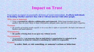 Impact on Trust
Trust exerts an impact on essentially all forms of social relationships. It affects individuals
in deciding whether and how they will or will not interact with other people.
•Why trust is important
• Trust is essential for effective collaboration and teamwork. When team members trust one
another, they are more likely to share information, delegate tasks, and rely on each other's expertise.
•Fairness
• the quality of treating people equally or in a way that is right or reasonable. He had a real sense of
fairness and hated injustice.
•Transparency
• the quality of being done in an open way without secrets
•Accountability
• Accountability is an assurance that an individual or organization is evaluated on its
performance or behavior related to something for which it is responsible.
•Control
to order, limit, or rule something, or someone's actions or behaviour
 