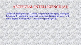 ARTIFICIAL INTELLIGENCE (AI)
Artificial Intelligence (AI) refers to systems that display intelligent
behaviour by analysing their environment and taking actions – with
some degree of autonomy – to achieve specific goals.
 