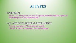 AI TYPES
• NARROW AI
Refers to the intelligence in current AI systems and robots that are capable of
undertaking one or few specialised task.
• AGI: ARTIFICIAL GENERAL INTELLIGENCE
A long-term goal of AI and robotics research
Which would be comparable to human intelligence
 
