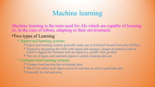 Machine learning
Machine learning is the term used for AIs which are capable of learning
or, in the case of robots, adapting to their environment.
•Two types of Learning
• Supervised learning systems
Supervised learning systems generally make use of Artificial Neural Networks (ANNs),
Trained by presenting the ANN with inputs (for instance, images of animals) each of
which is tagged (by humans) with an output (i.e. giraffe, lion, gorilla).
This set of inputs and matched outputs is called a training data set.
• UnSupervised learning systems
Unsupervised learning has no training data;
The AI (or robot) must figure out on its own how to solve a particular task
Generally by trial and error.
 