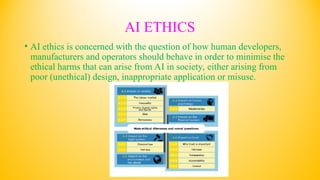 AI ETHICS
• AI ethics is concerned with the question of how human developers,
manufacturers and operators should behave in order to minimise the
ethical harms that can arise from AI in society, either arising from
poor (unethical) design, inappropriate application or misuse.
 