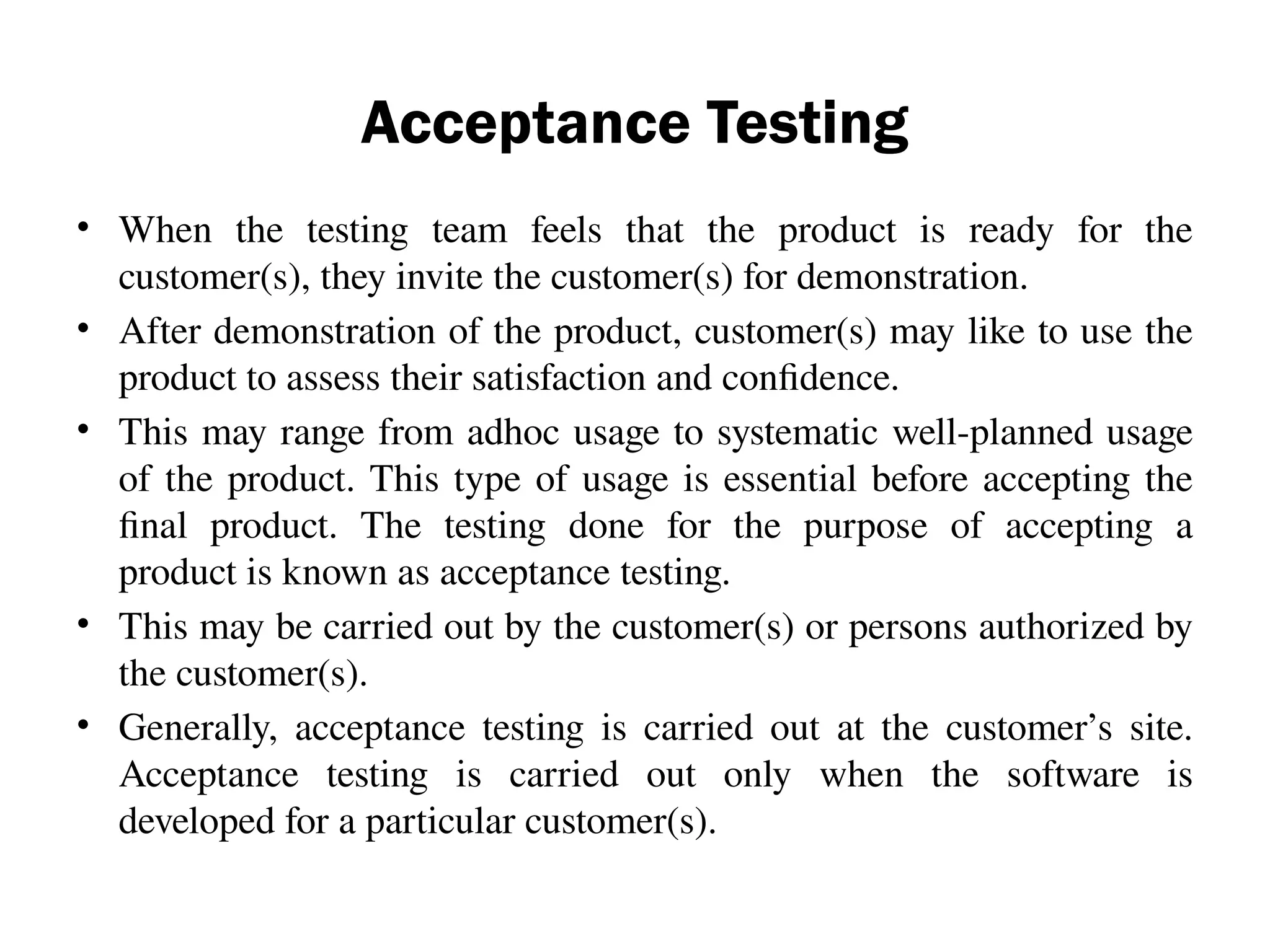 Acceptance Testing
• When the testing team feels that the product is ready for the
customer(s), they invite the customer(s) for demonstration.
• After demonstration of the product, customer(s) may like to use the
product to assess their satisfaction and confidence.
• This may range from adhoc usage to systematic well-planned usage
of the product. This type of usage is essential before accepting the
final product. The testing done for the purpose of accepting a
product is known as acceptance testing.
• This may be carried out by the customer(s) or persons authorized by
the customer(s).
• Generally, acceptance testing is carried out at the customer’s site.
Acceptance testing is carried out only when the software is
developed for a particular customer(s).
 