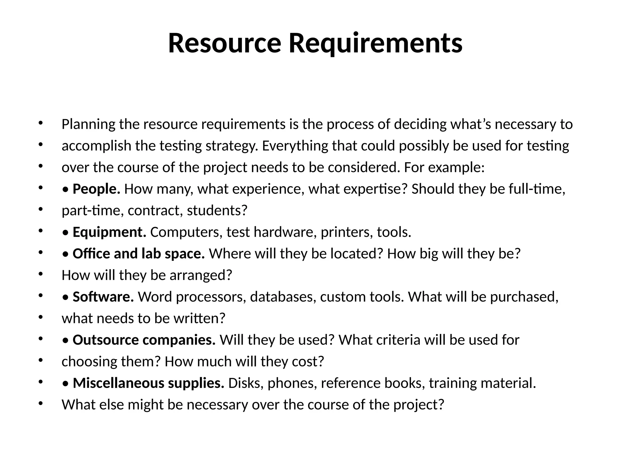 Resource Requirements
• Planning the resource requirements is the process of deciding what’s necessary to
• accomplish the testing strategy. Everything that could possibly be used for testing
• over the course of the project needs to be considered. For example:
• • People. How many, what experience, what expertise? Should they be full-time,
• part-time, contract, students?
• • Equipment. Computers, test hardware, printers, tools.
• • Office and lab space. Where will they be located? How big will they be?
• How will they be arranged?
• • Software. Word processors, databases, custom tools. What will be purchased,
• what needs to be written?
• • Outsource companies. Will they be used? What criteria will be used for
• choosing them? How much will they cost?
• • Miscellaneous supplies. Disks, phones, reference books, training material.
• What else might be necessary over the course of the project?
 