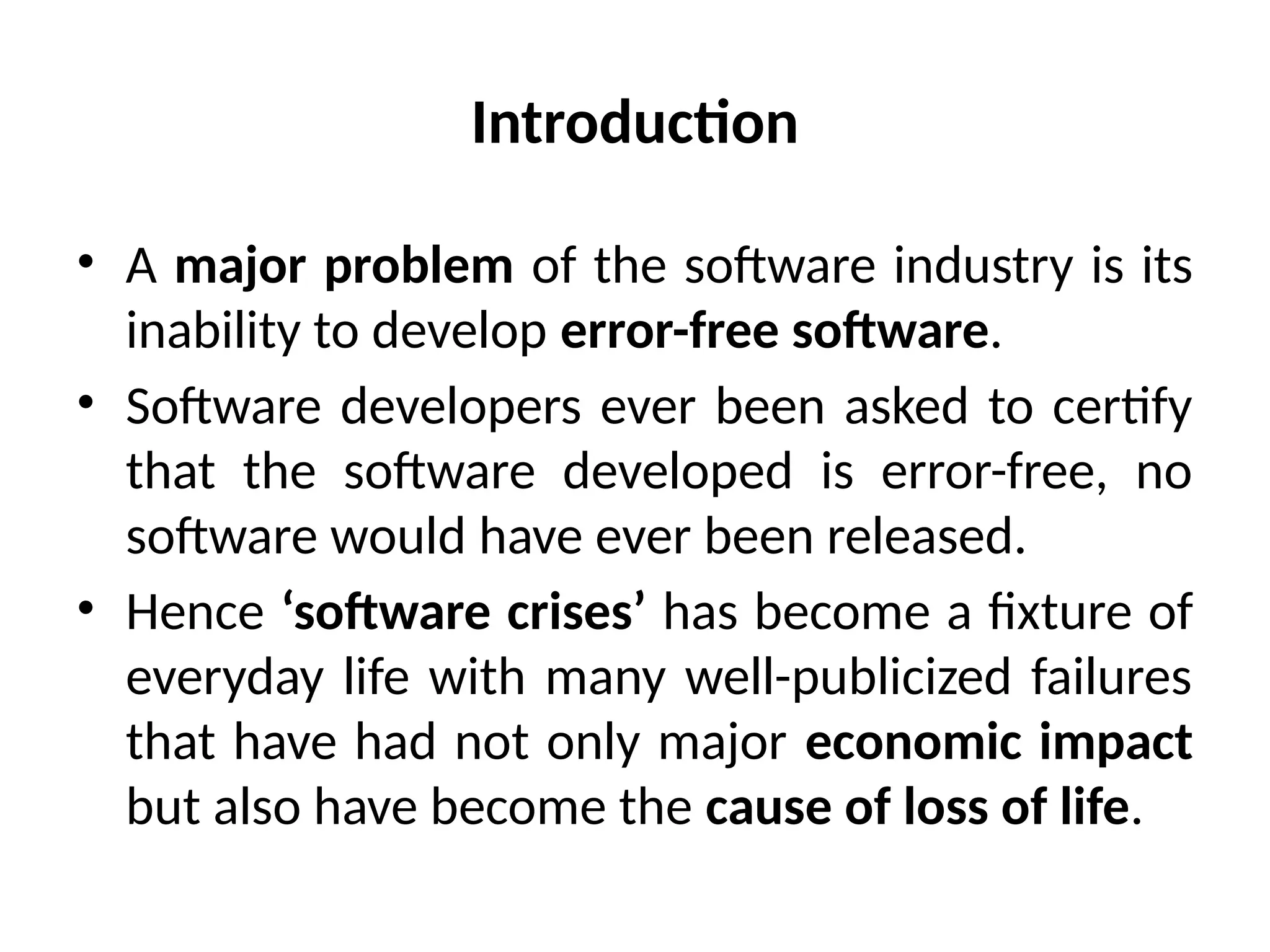 Introduction
• A major problem of the software industry is its
inability to develop error-free software.
• Software developers ever been asked to certify
that the software developed is error-free, no
software would have ever been released.
• Hence ‘software crises’ has become a fixture of
everyday life with many well-publicized failures
that have had not only major economic impact
but also have become the cause of loss of life.
 