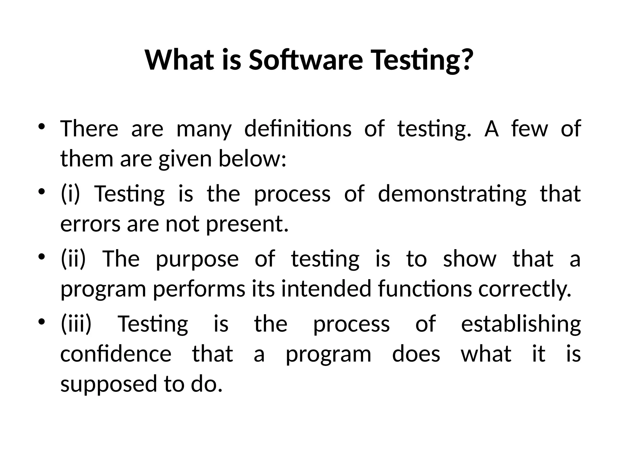 What is Software Testing?
• There are many definitions of testing. A few of
them are given below:
• (i) Testing is the process of demonstrating that
errors are not present.
• (ii) The purpose of testing is to show that a
program performs its intended functions correctly.
• (iii) Testing is the process of establishing
confidence that a program does what it is
supposed to do.
 