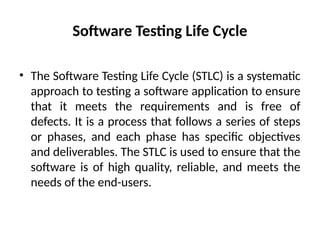 Software Testing Life Cycle
• The Software Testing Life Cycle (STLC) is a systematic
approach to testing a software application to ensure
that it meets the requirements and is free of
defects. It is a process that follows a series of steps
or phases, and each phase has specific objectives
and deliverables. The STLC is used to ensure that the
software is of high quality, reliable, and meets the
needs of the end-users.
 