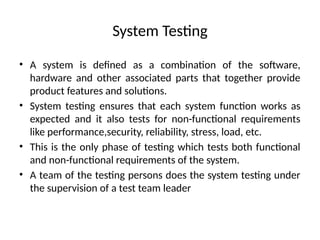System Testing
• A system is defined as a combination of the software,
hardware and other associated parts that together provide
product features and solutions.
• System testing ensures that each system function works as
expected and it also tests for non-functional requirements
like performance,security, reliability, stress, load, etc.
• This is the only phase of testing which tests both functional
and non-functional requirements of the system.
• A team of the testing persons does the system testing under
the supervision of a test team leader
 