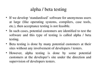 alpha / beta testing
• If we develop ‘standardised’ software for anonymous users
at large (like operating systems, compilers, case tools,
etc.), then acceptance testing is not feasible.
• In such cases, potential customers are identified to test the
software and this type of testing is called alpha / beta
testing.
• Beta testing is done by many potential customers at their
sites without any involvement of developers / testers.
• However, alpha testing is done by some potential
customers at the developer’s site under the direction and
supervision of developers testers.
 