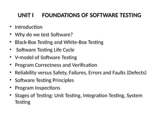 UNIT I FOUNDATIONS OF SOFTWARE TESTING
• Introduction
• Why do we test Software?
• Black-Box Testing and White-Box Testing
• Software Testing Life Cycle
• V-model of Software Testing
• Program Correctness and Verification
• Reliability versus Safety, Failures, Errors and Faults (Defects)
• Software Testing Principles
• Program Inspections
• Stages of Testing: Unit Testing, Integration Testing, System
Testing
 