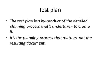 Test plan
• The test plan is a by-product of the detailed
planning process that’s undertaken to create
it.
• It’s the planning process that matters, not the
resulting document.
 