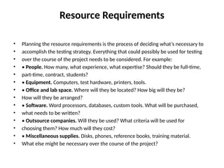 Resource Requirements
• Planning the resource requirements is the process of deciding what’s necessary to
• accomplish the testing strategy. Everything that could possibly be used for testing
• over the course of the project needs to be considered. For example:
• • People. How many, what experience, what expertise? Should they be full-time,
• part-time, contract, students?
• • Equipment. Computers, test hardware, printers, tools.
• • Office and lab space. Where will they be located? How big will they be?
• How will they be arranged?
• • Software. Word processors, databases, custom tools. What will be purchased,
• what needs to be written?
• • Outsource companies. Will they be used? What criteria will be used for
• choosing them? How much will they cost?
• • Miscellaneous supplies. Disks, phones, reference books, training material.
• What else might be necessary over the course of the project?
 
