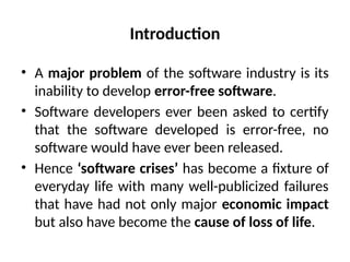 Introduction
• A major problem of the software industry is its
inability to develop error-free software.
• Software developers ever been asked to certify
that the software developed is error-free, no
software would have ever been released.
• Hence ‘software crises’ has become a fixture of
everyday life with many well-publicized failures
that have had not only major economic impact
but also have become the cause of loss of life.
 