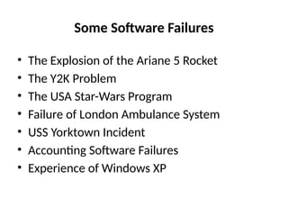 Some Software Failures
• The Explosion of the Ariane 5 Rocket
• The Y2K Problem
• The USA Star-Wars Program
• Failure of London Ambulance System
• USS Yorktown Incident
• Accounting Software Failures
• Experience of Windows XP
 