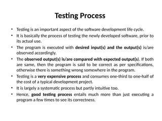 Testing Process
• Testing is an important aspect of the software development life cycle.
• It is basically the process of testing the newly developed software, prior to
its actual use.
• The program is executed with desired input(s) and the output(s) is/are
observed accordingly.
• The observed output(s) is/are compared with expected output(s). If both
are same, then the program is said to be correct as per specifications,
otherwise there is something wrong somewhere in the program.
• Testing is a very expensive process and consumes one-third to one-half of
the cost of a typical development project.
• It is largely a systematic process but partly intuitive too.
• Hence, good testing process entails much more than just executing a
program a few times to see its correctness.
 