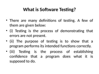 What is Software Testing?
• There are many definitions of testing. A few of
them are given below:
• (i) Testing is the process of demonstrating that
errors are not present.
• (ii) The purpose of testing is to show that a
program performs its intended functions correctly.
• (iii) Testing is the process of establishing
confidence that a program does what it is
supposed to do.
 