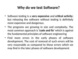 Why do we test Software?
• Software testing is a very expensive and critical activity;
but releasing the software without testing is definitely
more expensive and dangerous.
• The programs are growing in size and complexity. The
most common approach is ‘code and fix’ which is against
the fundamental principles of software engineering
• Find more errors in the early phases of software
development. The cost of removal of such errors will be
very reasonable as compared to those errors which we
may find in the later phases of software development.
 