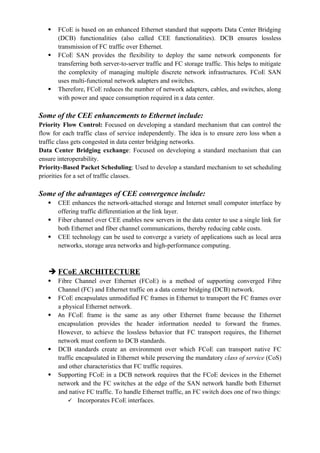  FCoE is based on an enhanced Ethernet standard that supports Data Center Bridging
(DCB) functionalities (also called CEE functionalities). DCB ensures lossless
transmission of FC traffic over Ethernet.
 FCoE SAN provides the flexibility to deploy the same network components for
transferring both server-to-server traffic and FC storage traffic. This helps to mitigate
the complexity of managing multiple discrete network infrastructures. FCoE SAN
uses multi-functional network adapters and switches.
 Therefore, FCoE reduces the number of network adapters, cables, and switches, along
with power and space consumption required in a data center.
Some of the CEE enhancements to Ethernet include:
Priority Flow Control: Focused on developing a standard mechanism that can control the
flow for each traffic class of service independently. The idea is to ensure zero loss when a
traffic class gets congested in data center bridging networks.
Data Center Bridging exchange: Focused on developing a standard mechanism that can
ensure interoperability.
Priority-Based Packet Scheduling: Used to develop a standard mechanism to set scheduling
priorities for a set of traffic classes.
Some of the advantages of CEE convergence include:
 CEE enhances the network-attached storage and Internet small computer interface by
offering traffic differentiation at the link layer.
 Fiber channel over CEE enables new servers in the data center to use a single link for
both Ethernet and fiber channel communications, thereby reducing cable costs.
 CEE technology can be used to converge a variety of applications such as local area
networks, storage area networks and high-performance computing.
 FCoE ARCHITECTURE
 Fibre Channel over Ethernet (FCoE) is a method of supporting converged Fibre
Channel (FC) and Ethernet traffic on a data center bridging (DCB) network.
 FCoE encapsulates unmodified FC frames in Ethernet to transport the FC frames over
a physical Ethernet network.
 An FCoE frame is the same as any other Ethernet frame because the Ethernet
encapsulation provides the header information needed to forward the frames.
However, to achieve the lossless behavior that FC transport requires, the Ethernet
network must conform to DCB standards.
 DCB standards create an environment over which FCoE can transport native FC
traffic encapsulated in Ethernet while preserving the mandatory class of service (CoS)
and other characteristics that FC traffic requires.
 Supporting FCoE in a DCB network requires that the FCoE devices in the Ethernet
network and the FC switches at the edge of the SAN network handle both Ethernet
and native FC traffic. To handle Ethernet traffic, an FC switch does one of two things:
 Incorporates FCoE interfaces.
 
