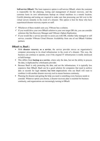 Self-service DRaaS: The least expensive option is self-service DRaaS, where the customer
is responsible for the planning, testing and management of disaster recovery, and the
customer hosts its own infrastructure backup on virtual machines in a remote location.
Careful planning and testing are required to make sure that processing can fail over to the
virtual servers instantly in the event of a disaster. This option is best for those who have
experienced disaster recovery experts on staff.
 Whichever of these models suits you, VMware has a solution.
 If you would drive your own DRaaS solution to your own target DR site, you can consider
solutions like Site Recovery Manager and VMware vSphere Replication.
 If you would like a service provider to assist you with DR, whether fully managed or self
service, consider VMware Cloud Director Availability from one of our DRaaS Validate
partners
DRaaS vs. BaaS :
 With disaster recovery as a service, the service provider moves an organization’s
computer processing to its cloud infrastructure in the event of a disaster. This way, the
business can continue to operate, even if the original IT infrastructure is totally destroyed
or held hostage.
 This differs from backup as a service, where only the data, but not the ability to process
the data, is duplicated by a third-party provider.
 Because BaaS is only protecting the data, and not the infrastructure, it is typically less
expensive than DRaaS. BaaS can be a good solution for companies that need to archive
data or records for legal reasons, but most organizations who use BaaS will want to
combine it with another disaster recovery tool to ensure business continuity.
 Planning for disaster and getting the help you need is something every business needs to
consider. Whatever option you choose, a disaster recovery plan is essential for business
continuity, and organizations are increasingly turning to DRaaS.
 