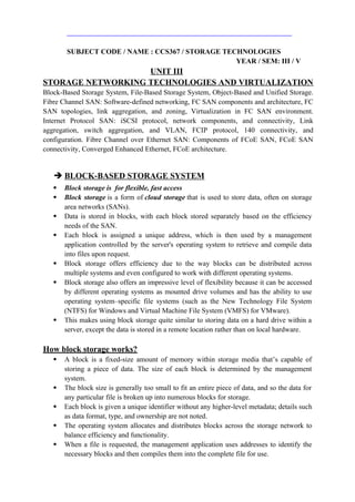 SUBJECT CODE / NAME : CCS367 / STORAGE TECHNOLOGIES
YEAR / SEM: III / V
UNIT III
STORAGE NETWORKING TECHNOLOGIES AND VIRTUALIZATION
Block-Based Storage System, File-Based Storage System, Object-Based and Unified Storage.
Fibre Channel SAN: Software-defined networking, FC SAN components and architecture, FC
SAN topologies, link aggregation, and zoning, Virtualization in FC SAN environment.
Internet Protocol SAN: iSCSI protocol, network components, and connectivity, Link
aggregation, switch aggregation, and VLAN, FCIP protocol, 140 connectivity, and
configuration. Fibre Channel over Ethernet SAN: Components of FCoE SAN, FCoE SAN
connectivity, Converged Enhanced Ethernet, FCoE architecture.
 BLOCK-BASED STORAGE SYSTEM
 Block storage is for flexible, fast access
 Block storage is a form of cloud storage that is used to store data, often on storage
area networks (SANs).
 Data is stored in blocks, with each block stored separately based on the efficiency
needs of the SAN.
 Each block is assigned a unique address, which is then used by a management
application controlled by the server's operating system to retrieve and compile data
into files upon request.
 Block storage offers efficiency due to the way blocks can be distributed across
multiple systems and even configured to work with different operating systems.
 Block storage also offers an impressive level of flexibility because it can be accessed
by different operating systems as mounted drive volumes and has the ability to use
operating system–specific file systems (such as the New Technology File System
(NTFS) for Windows and Virtual Machine File System (VMFS) for VMware).
 This makes using block storage quite similar to storing data on a hard drive within a
server, except the data is stored in a remote location rather than on local hardware.
How block storage works?
 A block is a fixed-size amount of memory within storage media that’s capable of
storing a piece of data. The size of each block is determined by the management
system.
 The block size is generally too small to fit an entire piece of data, and so the data for
any particular file is broken up into numerous blocks for storage.
 Each block is given a unique identifier without any higher-level metadata; details such
as data format, type, and ownership are not noted.
 The operating system allocates and distributes blocks across the storage network to
balance efficiency and functionality.
 When a file is requested, the management application uses addresses to identify the
necessary blocks and then compiles them into the complete file for use.
 