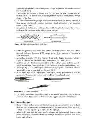 Single-mode fiber (SMF) carries a single ray of light projected at the center of the core
(see Figure 6-4 (b)).
 These cables are available in diameters of 7–11 microns; the most common size is 9
microns. In an SMF transmission, a single light beam travels in a straight line through
the core of the fiber.
 The small core and the single light wave limits modal dispersion. Among all types of
fibre cables, single-mode provides minimum signal attenuation over maximum
distance (up to 10 km).
 A single-mode cable is used for long-distance cable runs, limited only by the power of
the laser at the transmitter and sensitivity of the receiver
 MMFs are generally used within data centers for shorter distance runs, while SMFs
are used for longer distances. MMF transceivers are less expensive as compared to
SMF transceivers.
 A Standard connector (SC) (see Figure 6-5 (a)) and a Lucent connector (LC) (see
Figure 6-5 (b)) are two commonly used connectors for fiber optic cables.
 An SC is used for data transmission speeds up to 1 Gb/s, whereas an LC is used for
speeds up to 4 Gb/s. Figure 6-6 depicts a Lucent connector and a Standard connector.
 A Straight Tip (ST) is a fiber optic connector with a plug and a socket that is locked
with a half-twisted bayonet lock (see Figure 6-5 (c)).
 In the early days of FC deployment, fiber optic cabling predominantly used ST
connectors. This connector is often used with Fibre Channel patch panels
 The Small Form-factor Pluggable (SFP) is an optical transceiver used in optical
communication. The standard SFP+ transceivers support data rates up to 10 Gb/s.
Interconnect Devices
 Hubs, switches, and directors are the interconnect devices commonly used in SAN.
Hubs are used as communication devices in FC-AL implementations. Hubs physically
connect nodes in a logical loop or a physical star topology.
 All the nodes must share the bandwidth because data travels through all the connection
points. Because of availability of low cost and high performance switches, hubs are no
longer used in SANs.
 