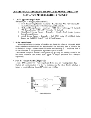 12
UNIT III STORAGE NETWORKING TECHNOLOGIES AND VIRTUALIZATION
PART-A-TWO MARK QUESTION & ANSWERS
1. List the types of storage systems.
Different types of storage systems as follows,
 Block-Based Storage System – Examples – SAN (Storage Area Network), iSCSI
(Internet Small Computer System Interface), and local disks.
 File-Based Storage System – Examples – NTFS (New Technology File System),
FAT (File Allocation Table), EXT (Extended File System).
 Object-Based Storage System – Examples – Google cloud storage, Amazon
Simple Storage Options.
 United Storage System – Examples – Dell EMC Unity XT All-Flash Unied
Storage and Dell EMC Unity XT Hybrid Unied Storage.
2. Define virtualization.
Virtualization is the technique of masking or abstracting physical resources, which
simplicationes the infrastructure and accommodates the increasing pace of business and
technological changes. It increases the utilization and capability of IT resources, such as
servers, networks, or storage devices, beyond their physical limits.
Virtualization simplifies resource management by pooling and sharing resources for
maximum utilization and makes them appear as logical resources with enhanced
capabilities.
3. State the connectivity of iSCSI protocol.
▪ Native iSCSI connectivity - Native topologies do not have any FC components; they
Perform all communication over IP. The initiators may be either directly attached to
targets or connected using standard IP routers and switches.
 
