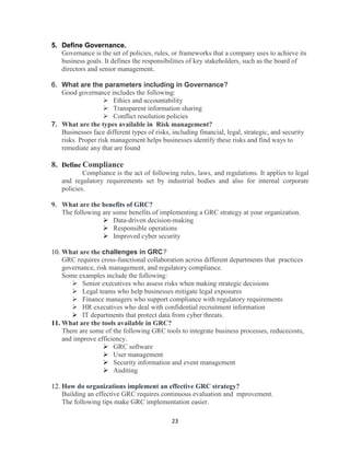 23
5. Define Governance.
Governance is the set of policies, rules, or frameworks that a company uses to achieve its
business goals. It defines the responsibilities of key stakeholders, such as the board of
directors and senior management.
6. What are the parameters including in Governance?
Good governance includes the following:
 Ethics and accountability
 Transparent information sharing
 Conflict resolution policies
7. What are the types available in Risk management?
Businesses face different types of risks, including financial, legal, strategic, and security
risks. Proper risk management helps businesses identify these risks and find ways to
remediate any that are found
8. Define Compliance
Compliance is the act of following rules, laws, and regulations. It applies to legal
and regulatory requirements set by industrial bodies and also for internal corporate
policies.
9. What are the benefits of GRC?
The following are some benefits of implementing a GRC strategy at your organization.
 Data-driven decision-making
 Responsible operations
 Improved cyber security
10. What are the challenges in GRC?
GRC requires cross-functional collaboration across different departments that practices
governance, risk management, and regulatory compliance.
Some examples include the following:
 Senior executives who assess risks when making strategic decisions
 Legal teams who help businesses mitigate legal exposures
 Finance managers who support compliance with regulatory requirements
 HR executives who deal with confidential recruitment information
 IT departments that protect data from cyber threats.
11. What are the tools available in GRC?
There are some of the following GRC tools to integrate business processes, reducecosts,
and improve efficiency.
 GRC software
 User management
 Security information and event management
 Auditing
12. How do organizations implement an effective GRC strategy?
Building an effective GRC requires continuous evaluation and mprovement.
The following tips make GRC implementation easier.
 