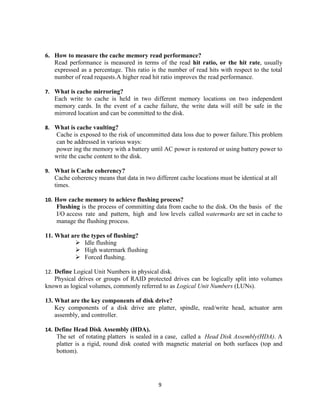 9
6. How to measure the cache memory read performance?
Read performance is measured in terms of the read hit ratio, or the hit rate, usually
expressed as a percentage. This ratio is the number of read hits with respect to the total
number of read requests.A higher read hit ratio improves the read performance.
7. What is cache mirroring?
Each write to cache is held in two different memory locations on two independent
memory cards. In the event of a cache failure, the write data will still be safe in the
mirrored location and can be committed to the disk.
8. What is cache vaulting?
Cache is exposed to the risk of uncommitted data loss due to power failure.This problem
can be addressed in various ways:
power ing the memory with a battery until AC power is restored or using battery power to
write the cache content to the disk.
9. What is Cache coherency?
Cache coherency means that data in two different cache locations must be identical at all
times.
10. How cache memory to achieve flushing process?
Flushing is the process of committing data from cache to the disk. On the basis of the
I/O access rate and pattern, high and low levels called watermarks are set in cache to
manage the flushing process.
11. What are the types of flushing?
 Idle flushing
 High watermark flushing
 Forced flushing.
12. Define Logical Unit Numbers in physical disk.
Physical drives or groups of RAID protected drives can be logically split into volumes
known as logical volumes, commonly referred to as Logical Unit Numbers (LUNs).
13. What are the key components of disk drive?
Key components of a disk drive are platter, spindle, read/write head, actuator arm
assembly, and controller.
14. Define Head Disk Assembly (HDA).
The set of rotating platters is sealed in a case, called a Head Disk Assembly(HDA). A
platter is a rigid, round disk coated with magnetic material on both surfaces (top and
bottom).
 