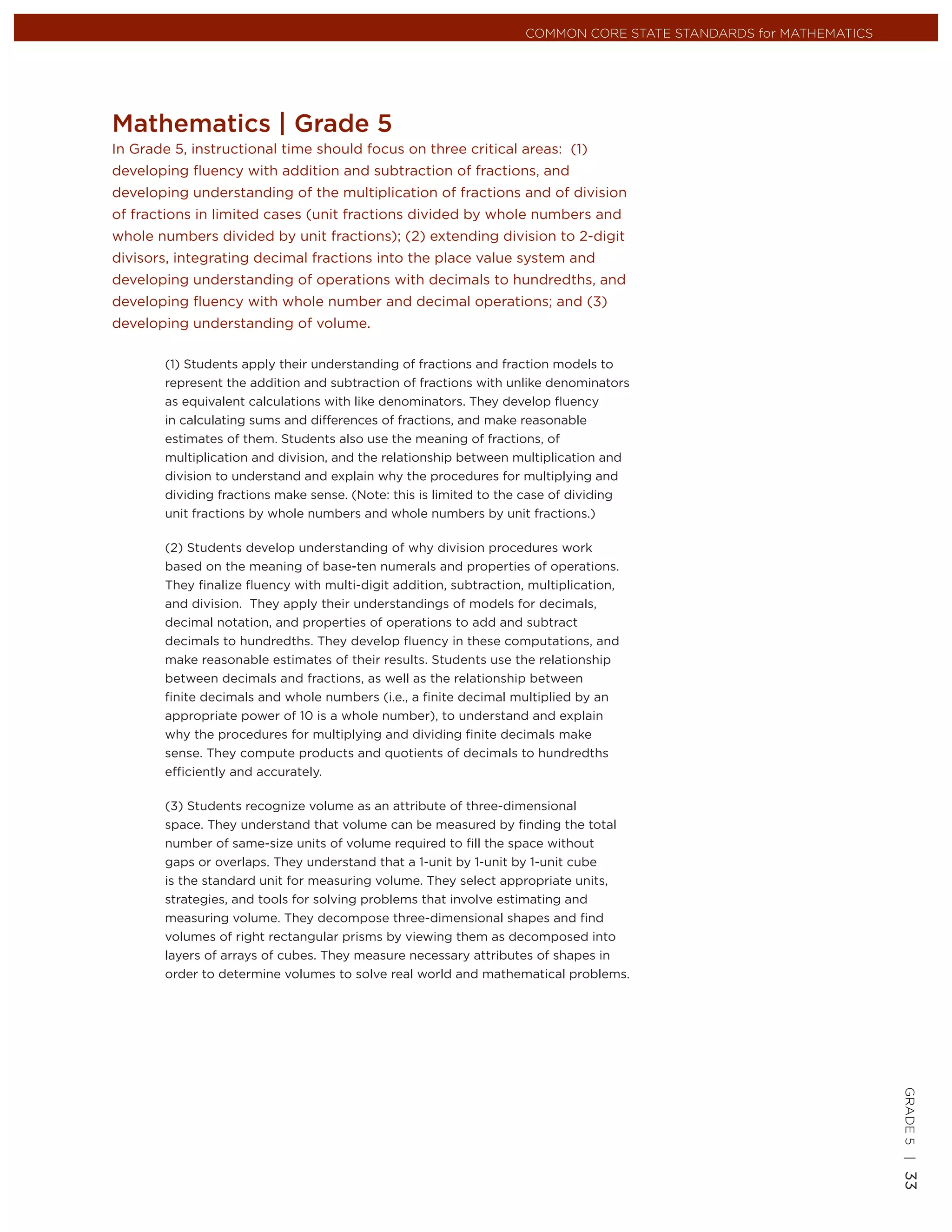 COMMON CORE STATE STANDARDS for MATHEMATICS




Mathematics | Grade 5
In Grade 5, instructional time should focus on three critical areas: (1)
developing ﬂuency with addition and subtraction of fractions, and
developing understanding of the multiplication of fractions and of division
of fractions in limited cases (unit fractions divided by whole numbers and
whole numbers divided by unit fractions); (2) extending division to 2-digit
divisors, integrating decimal fractions into the place value system and
developing understanding of operations with decimals to hundredths, and
developing ﬂuency with whole number and decimal operations; and (3)
developing understanding of volume.

        (1) Students apply their understanding of fractions and fraction models to
        represent the addition and subtraction of fractions with unlike denominators
        as equivalent calculations with like denominators. They develop ﬂuency
        in calculating sums and differences of fractions, and make reasonable
        estimates of them. Students also use the meaning of fractions, of
        multiplication and division, and the relationship between multiplication and
        division to understand and explain why the procedures for multiplying and
        dividing fractions make sense. (Note: this is limited to the case of dividing
        unit fractions by whole numbers and whole numbers by unit fractions.)

        (2) Students develop understanding of why division procedures work
        based on the meaning of base-ten numerals and properties of operations.
        They ﬁnalize ﬂuency with multi-digit addition, subtraction, multiplication,
        and division. They apply their understandings of models for decimals,
        decimal notation, and properties of operations to add and subtract
        decimals to hundredths. They develop ﬂuency in these computations, and
        make reasonable estimates of their results. Students use the relationship
        between decimals and fractions, as well as the relationship between
        ﬁnite decimals and whole numbers (i.e., a ﬁnite decimal multiplied by an
        appropriate power of 10 is a whole number), to understand and explain
        why the procedures for multiplying and dividing ﬁnite decimals make
        sense. They compute products and quotients of decimals to hundredths
        efﬁciently and accurately.

        (3) Students recognize volume as an attribute of three-dimensional
        space. They understand that volume can be measured by ﬁnding the total
        number of same-size units of volume required to ﬁll the space without
        gaps or overlaps. They understand that a 1-unit by 1-unit by 1-unit cube
        is the standard unit for measuring volume. They select appropriate units,
        strategies, and tools for solving problems that involve estimating and
        measuring volume. They decompose three-dimensional shapes and ﬁnd
        volumes of right rectangular prisms by viewing them as decomposed into
        layers of arrays of cubes. They measure necessary attributes of shapes in
        order to determine volumes to solve real world and mathematical problems.
                                                                                                                 GRADE 5 |
                                                                                                                 33
 