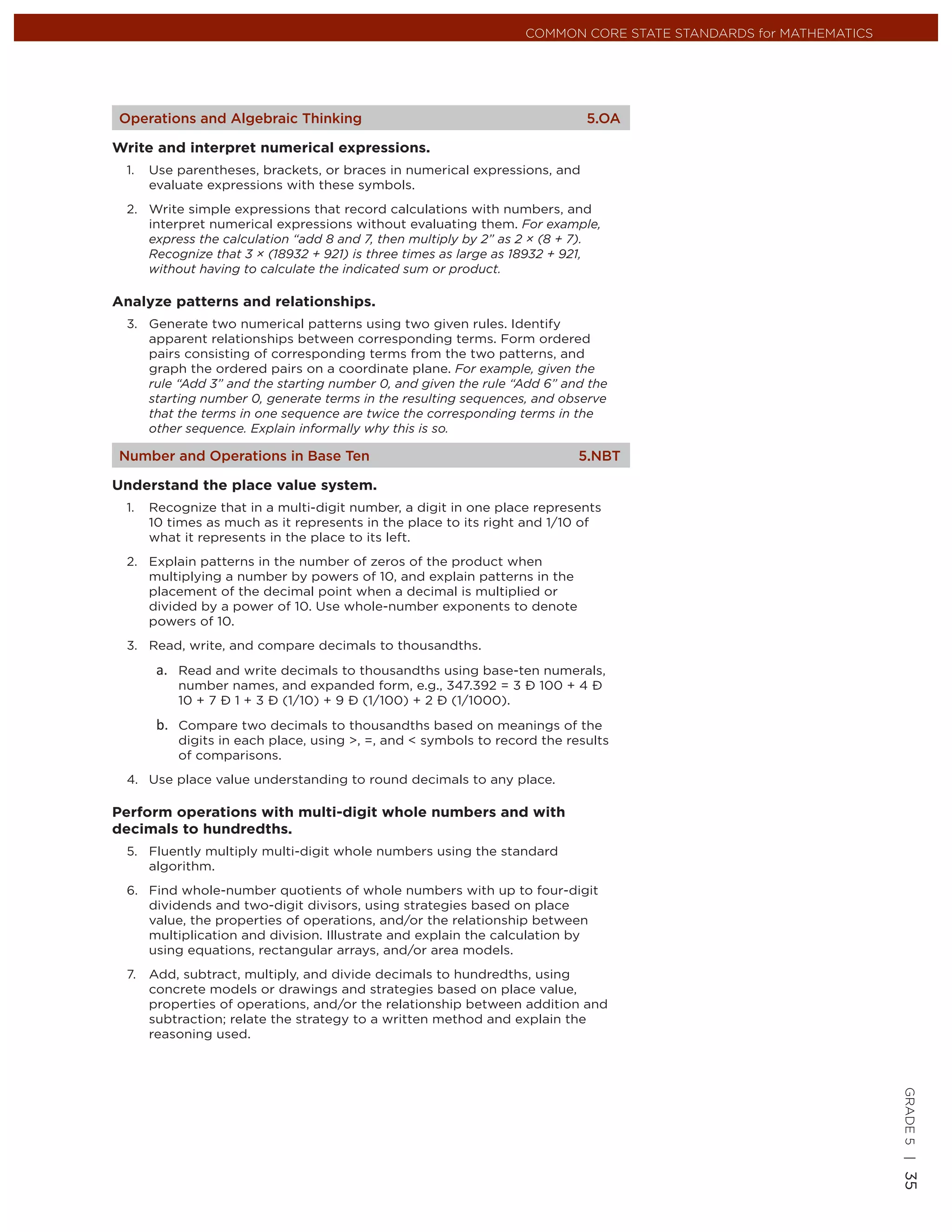 COMMON CORE STATE STANDARDS for MATHEMATICS




Operations and Algebraic Thinking                                          5.OA

Write and interpret numerical expressions.
 1.   Use parentheses, brackets, or braces in numerical expressions, and
      evaluate expressions with these symbols.
 2. Write simple expressions that record calculations with numbers, and
    interpret numerical expressions without evaluating them. For example,
    express the calculation “add 8 and 7, then multiply by 2” as 2 × (8 + 7).
    Recognize that 3 × (18932 + 921) is three times as large as 18932 + 921,
    without having to calculate the indicated sum or product.

Analyze patterns and relationships.
 3. Generate two numerical patterns using two given rules. Identify
    apparent relationships between corresponding terms. Form ordered
    pairs consisting of corresponding terms from the two patterns, and
    graph the ordered pairs on a coordinate plane. For example, given the
    rule “Add 3” and the starting number 0, and given the rule “Add 6” and the
    starting number 0, generate terms in the resulting sequences, and observe
    that the terms in one sequence are twice the corresponding terms in the
    other sequence. Explain informally why this is so.

Number and Operations in Base Ten                                         5.NBT

Understand the place value system.
 1.   Recognize that in a multi-digit number, a digit in one place represents
      10 times as much as it represents in the place to its right and 1/10 of
      what it represents in the place to its left.
 2. Explain patterns in the number of zeros of the product when
    multiplying a number by powers of 10, and explain patterns in the
    placement of the decimal point when a decimal is multiplied or
    divided by a power of 10. Use whole-number exponents to denote
    powers of 10.
 3. Read, write, and compare decimals to thousandths.

          Read and write decimals to thousandths using base-ten numerals,
          number names, and expanded form, e.g., 347.392 = 3 Ð 100 + 4 Ð
          10 + 7 Ð 1 + 3 Ð (1/10) + 9 Ð (1/100) + 2 Ð (1/1000).

          Compare two decimals to thousandths based on meanings of the
          digits in each place, using >, =, and < symbols to record the results
          of comparisons.
 4. Use place value understanding to round decimals to any place.

Perform operations with multi-digit whole numbers and with
decimals to hundredths.
 5. Fluently multiply multi-digit whole numbers using the standard
    algorithm.
 6. Find whole-number quotients of whole numbers with up to four-digit
    dividends and two-digit divisors, using strategies based on place
    value, the properties of operations, and/or the relationship between
    multiplication and division. Illustrate and explain the calculation by
    using equations, rectangular arrays, and/or area models.
 7.   Add, subtract, multiply, and divide decimals to hundredths, using
      concrete models or drawings and strategies based on place value,
      properties of operations, and/or the relationship between addition and
      subtraction; relate the strategy to a written method and explain the
      reasoning used.
                                                                                                               GRADE 5 |
                                                                                                               35
 