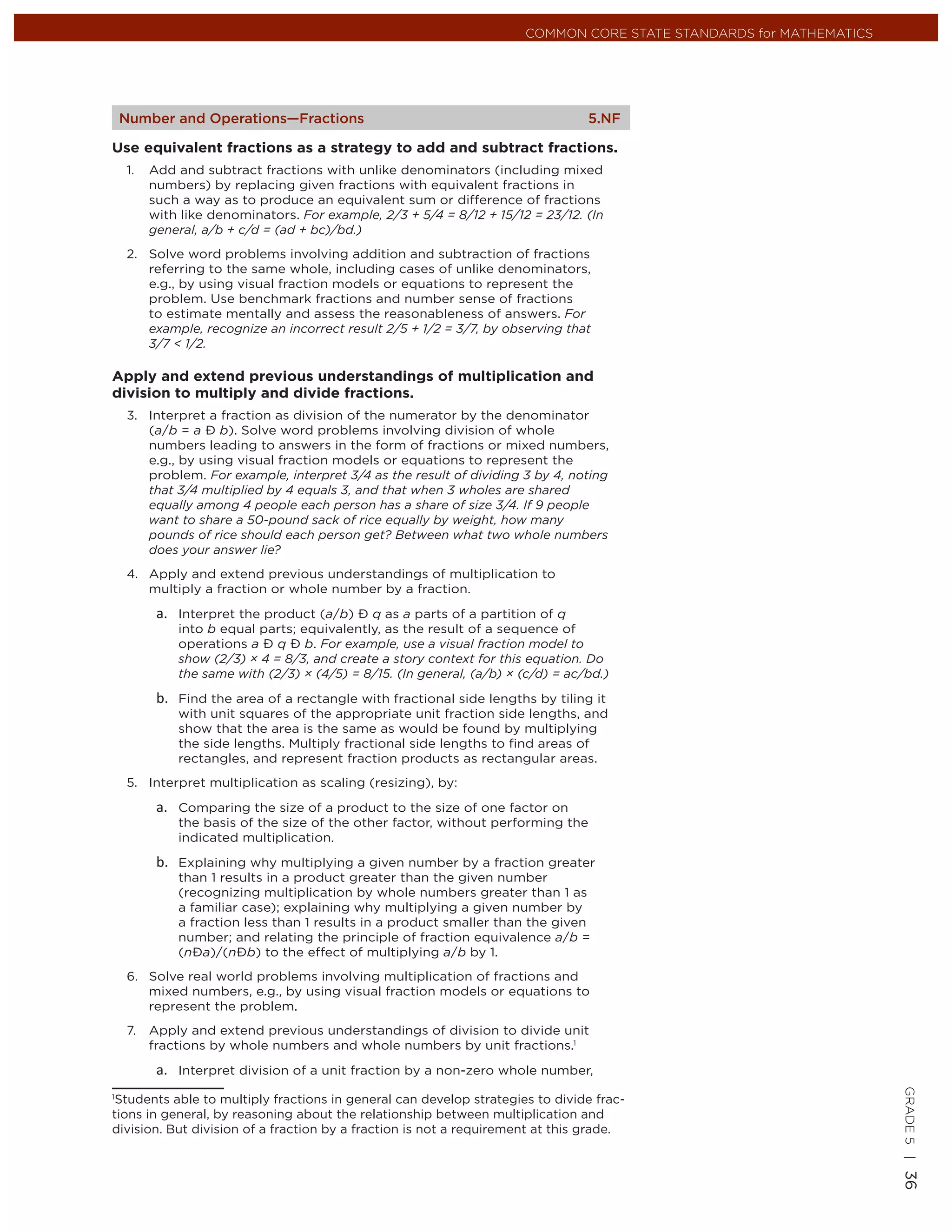 COMMON CORE STATE STANDARDS for MATHEMATICS




 Number and Operations—Fractions                                               5.NF

Use equivalent fractions as a strategy to add and subtract fractions.
  1.   Add and subtract fractions with unlike denominators (including mixed
       numbers) by replacing given fractions with equivalent fractions in
       such a way as to produce an equivalent sum or difference of fractions
       with like denominators. For example, 2/3 + 5/4 = 8/12 + 15/12 = 23/12. (In
       general, a/b + c/d = (ad + bc)/bd.)
  2. Solve word problems involving addition and subtraction of fractions
     referring to the same whole, including cases of unlike denominators,
     e.g., by using visual fraction models or equations to represent the
     problem. Use benchmark fractions and number sense of fractions
     to estimate mentally and assess the reasonableness of answers. For
     example, recognize an incorrect result 2/5 + 1/2 = 3/7, by observing that
     3/7 < 1/2.

Apply and extend previous understandings of multiplication and
division to multiply and divide fractions.
  3. Interpret a fraction as division of the numerator by the denominator
     (a/b = a Ð b). Solve word problems involving division of whole
     numbers leading to answers in the form of fractions or mixed numbers,
     e.g., by using visual fraction models or equations to represent the
     problem. For example, interpret 3/4 as the result of dividing 3 by 4, noting
     that 3/4 multiplied by 4 equals 3, and that when 3 wholes are shared
     equally among 4 people each person has a share of size 3/4. If 9 people
     want to share a 50-pound sack of rice equally by weight, how many
     pounds of rice should each person get? Between what two whole numbers
     does your answer lie?
  4. Apply and extend previous understandings of multiplication to
     multiply a fraction or whole number by a fraction.

           Interpret the product (a/b) Ð q as a parts of a partition of q
           into b equal parts; equivalently, as the result of a sequence of
           operations a Ð q Ð b. For example, use a visual fraction model to
           show (2/3) × 4 = 8/3, and create a story context for this equation. Do
           the same with (2/3) × (4/5) = 8/15. (In general, (a/b) × (c/d) = ac/bd.)

           Find the area of a rectangle with fractional side lengths by tiling it
           with unit squares of the appropriate unit fraction side lengths, and
           show that the area is the same as would be found by multiplying
           the side lengths. Multiply fractional side lengths to ﬁnd areas of
           rectangles, and represent fraction products as rectangular areas.
  5. Interpret multiplication as scaling (resizing), by:

           Comparing the size of a product to the size of one factor on
           the basis of the size of the other factor, without performing the
           indicated multiplication.

           Explaining why multiplying a given number by a fraction greater
           than 1 results in a product greater than the given number
           (recognizing multiplication by whole numbers greater than 1 as
           a familiar case); explaining why multiplying a given number by
           a fraction less than 1 results in a product smaller than the given
           number; and relating the principle of fraction equivalence a/b =
           (nÐa)/(nÐb) to the effect of multiplying a/b by 1.
  6. Solve real world problems involving multiplication of fractions and
     mixed numbers, e.g., by using visual fraction models or equations to
     represent the problem.
  7.   Apply and extend previous understandings of division to divide unit
       fractions by whole numbers and whole numbers by unit fractions.1

           Interpret division of a unit fraction by a non-zero whole number,
                                                                                                                   GRADE 5 |




1
 Students able to multiply fractions in general can develop strategies to divide frac-
tions in general, by reasoning about the relationship between multiplication and
division. But division of a fraction by a fraction is not a requirement at this grade.
                                                                                                                   36
 
