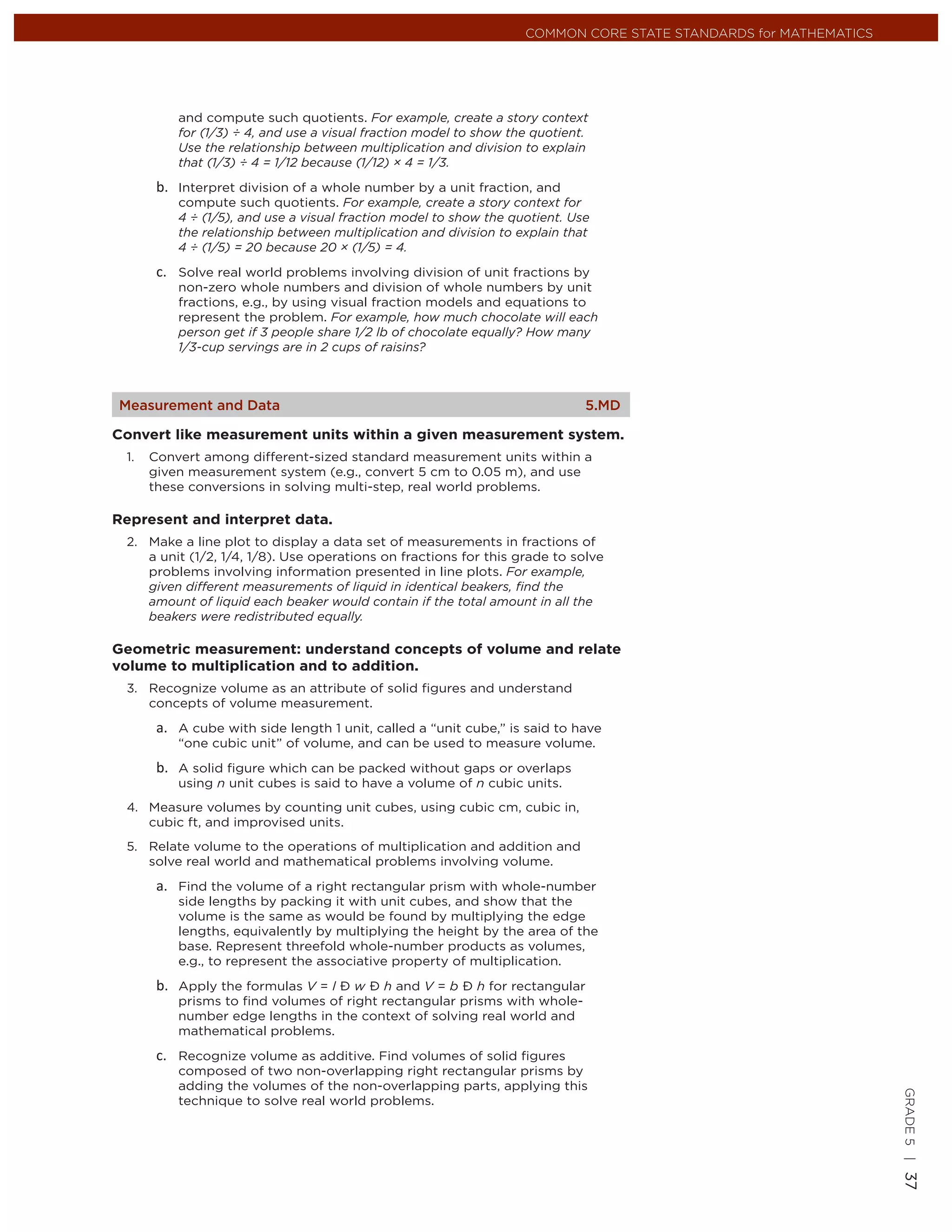 COMMON CORE STATE STANDARDS for MATHEMATICS




          and compute such quotients. For example, create a story context
          for (1/3) ÷ 4, and use a visual fraction model to show the quotient.
          Use the relationship between multiplication and division to explain
          that (1/3) ÷ 4 = 1/12 because (1/12) × 4 = 1/3.

          Interpret division of a whole number by a unit fraction, and
          compute such quotients. For example, create a story context for
          4 ÷ (1/5), and use a visual fraction model to show the quotient. Use
          the relationship between multiplication and division to explain that
          4 ÷ (1/5) = 20 because 20 × (1/5) = 4.

          Solve real world problems involving division of unit fractions by
          non-zero whole numbers and division of whole numbers by unit
          fractions, e.g., by using visual fraction models and equations to
          represent the problem. For example, how much chocolate will each
          person get if 3 people share 1/2 lb of chocolate equally? How many
          1/3-cup servings are in 2 cups of raisins?



Measurement and Data                                                         5.MD

Convert like measurement units within a given measurement system.
 1.   Convert among different-sized standard measurement units within a
      given measurement system (e.g., convert 5 cm to 0.05 m), and use
      these conversions in solving multi-step, real world problems.

Represent and interpret data.
 2. Make a line plot to display a data set of measurements in fractions of
    a unit (1/2, 1/4, 1/8). Use operations on fractions for this grade to solve
    problems involving information presented in line plots. For example,
    given different measurements of liquid in identical beakers, ﬁnd the
    amount of liquid each beaker would contain if the total amount in all the
    beakers were redistributed equally.

Geometric measurement: understand concepts of volume and relate
volume to multiplication and to addition.
 3. Recognize volume as an attribute of solid ﬁgures and understand
    concepts of volume measurement.

          A cube with side length 1 unit, called a “unit cube,” is said to have
          “one cubic unit” of volume, and can be used to measure volume.

          A solid ﬁgure which can be packed without gaps or overlaps
          using n unit cubes is said to have a volume of n cubic units.
 4. Measure volumes by counting unit cubes, using cubic cm, cubic in,
    cubic ft, and improvised units.
 5. Relate volume to the operations of multiplication and addition and
    solve real world and mathematical problems involving volume.

          Find the volume of a right rectangular prism with whole-number
          side lengths by packing it with unit cubes, and show that the
          volume is the same as would be found by multiplying the edge
          lengths, equivalently by multiplying the height by the area of the
          base. Represent threefold whole-number products as volumes,
          e.g., to represent the associative property of multiplication.

          Apply the formulas V = l Ð w Ð h and V = b Ð h for rectangular
          prisms to ﬁnd volumes of right rectangular prisms with whole-
          number edge lengths in the context of solving real world and
          mathematical problems.

          Recognize volume as additive. Find volumes of solid ﬁgures
          composed of two non-overlapping right rectangular prisms by
          adding the volumes of the non-overlapping parts, applying this
                                                                                                                 GRADE 5 |




          technique to solve real world problems.
                                                                                                                 37
 