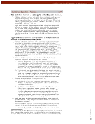 COMMON CORE STATE STANDARDS for MATHEMATICS




 Number and Operations—Fractions                                               5.NF

Use equivalent fractions as a strategy to add and subtract fractions.
  1.   Add and subtract fractions with unlike denominators (including mixed
       numbers) by replacing given fractions with equivalent fractions in
       such a way as to produce an equivalent sum or difference of fractions
       with like denominators. For example, 2/3 + 5/4 = 8/12 + 15/12 = 23/12. (In
       general, a/b + c/d = (ad + bc)/bd.)
  2. Solve word problems involving addition and subtraction of fractions
     referring to the same whole, including cases of unlike denominators,
     e.g., by using visual fraction models or equations to represent the
     problem. Use benchmark fractions and number sense of fractions
     to estimate mentally and assess the reasonableness of answers. For
     example, recognize an incorrect result 2/5 + 1/2 = 3/7, by observing that
     3/7 < 1/2.

Apply and extend previous understandings of multiplication and
division to multiply and divide fractions.
  3. Interpret a fraction as division of the numerator by the denominator
     (a/b = a Ð b). Solve word problems involving division of whole
     numbers leading to answers in the form of fractions or mixed numbers,
     e.g., by using visual fraction models or equations to represent the
     problem. For example, interpret 3/4 as the result of dividing 3 by 4, noting
     that 3/4 multiplied by 4 equals 3, and that when 3 wholes are shared
     equally among 4 people each person has a share of size 3/4. If 9 people
     want to share a 50-pound sack of rice equally by weight, how many
     pounds of rice should each person get? Between what two whole numbers
     does your answer lie?
  4. Apply and extend previous understandings of multiplication to
     multiply a fraction or whole number by a fraction.

           Interpret the product (a/b) Ð q as a parts of a partition of q
           into b equal parts; equivalently, as the result of a sequence of
           operations a Ð q Ð b. For example, use a visual fraction model to
           show (2/3) × 4 = 8/3, and create a story context for this equation. Do
           the same with (2/3) × (4/5) = 8/15. (In general, (a/b) × (c/d) = ac/bd.)

           Find the area of a rectangle with fractional side lengths by tiling it
           with unit squares of the appropriate unit fraction side lengths, and
           show that the area is the same as would be found by multiplying
           the side lengths. Multiply fractional side lengths to ﬁnd areas of
           rectangles, and represent fraction products as rectangular areas.
  5. Interpret multiplication as scaling (resizing), by:

           Comparing the size of a product to the size of one factor on
           the basis of the size of the other factor, without performing the
           indicated multiplication.

           Explaining why multiplying a given number by a fraction greater
           than 1 results in a product greater than the given number
           (recognizing multiplication by whole numbers greater than 1 as
           a familiar case); explaining why multiplying a given number by
           a fraction less than 1 results in a product smaller than the given
           number; and relating the principle of fraction equivalence a/b =
           (nÐa)/(nÐb) to the effect of multiplying a/b by 1.
  6. Solve real world problems involving multiplication of fractions and
     mixed numbers, e.g., by using visual fraction models or equations to
     represent the problem.
  7.   Apply and extend previous understandings of division to divide unit
       fractions by whole numbers and whole numbers by unit fractions.1

           Interpret division of a unit fraction by a non-zero whole number,
                                                                                                                   GRADE 5 |




1
 Students able to multiply fractions in general can develop strategies to divide frac-
tions in general, by reasoning about the relationship between multiplication and
division. But division of a fraction by a fraction is not a requirement at this grade.
                                                                                                                   36
 
