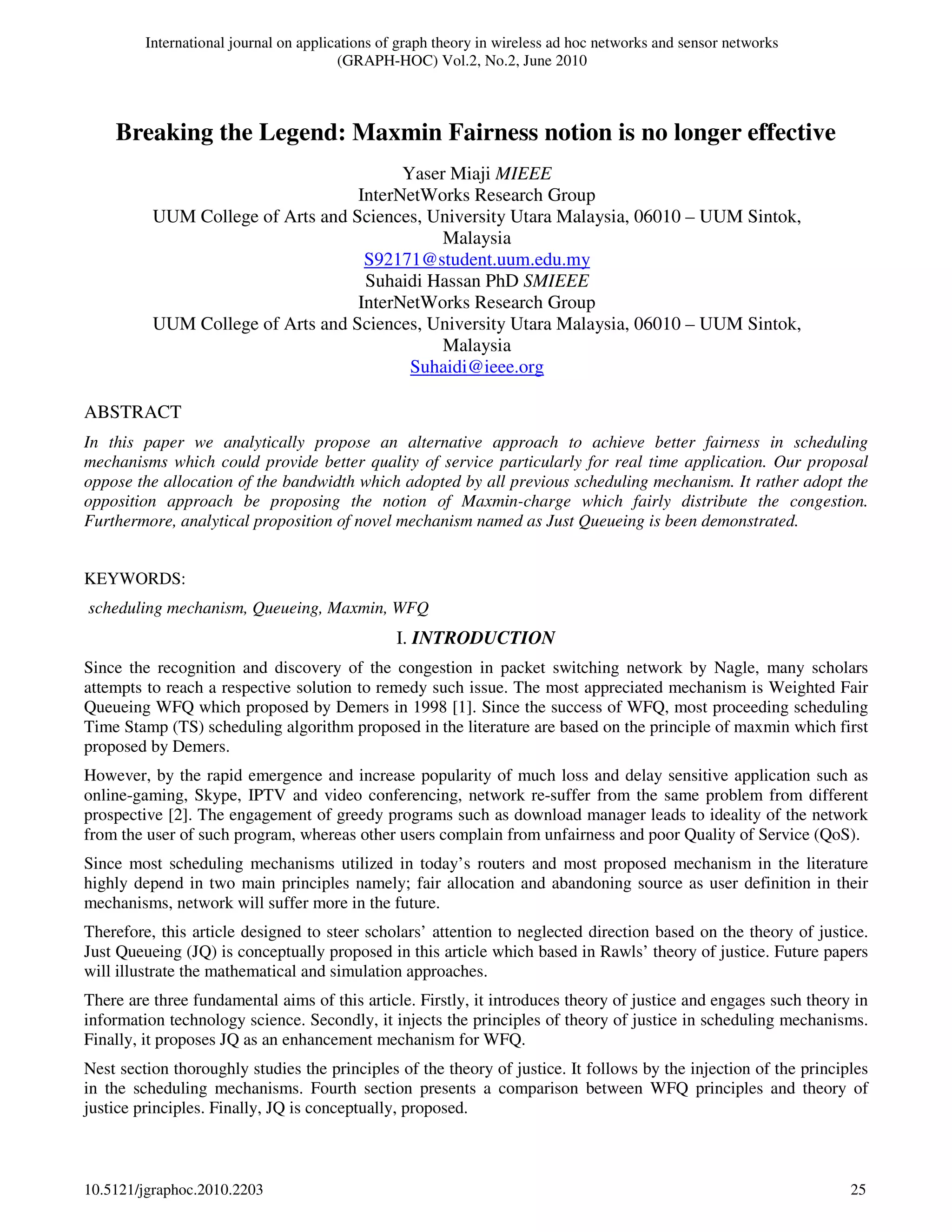 International journal on applications of graph theory in wireless ad hoc networks and sensor networks
(GRAPH-HOC) Vol.2, No.2, June 2010
10.5121/jgraphoc.2010.2203 25
ABSTRACT
In this paper we analytically propose an alternative approach to achieve better fairness in scheduling
mechanisms which could provide better quality of service particularly for real time application. Our proposal
oppose the allocation of the bandwidth which adopted by all previous scheduling mechanism. It rather adopt the
opposition approach be proposing the notion of Maxmin-charge which fairly distribute the congestion.
Furthermore, analytical proposition of novel mechanism named as Just Queueing is been demonstrated.
KEYWORDS:
scheduling mechanism, Queueing, Maxmin, WFQ
I. INTRODUCTION
Since the recognition and discovery of the congestion in packet switching network by Nagle, many scholars
attempts to reach a respective solution to remedy such issue. The most appreciated mechanism is Weighted Fair
Queueing WFQ which proposed by Demers in 1998 [1]. Since the success of WFQ, most proceeding scheduling
Time Stamp (TS) scheduling algorithm proposed in the literature are based on the principle of maxmin which first
proposed by Demers.
However, by the rapid emergence and increase popularity of much loss and delay sensitive application such as
online-gaming, Skype, IPTV and video conferencing, network re-suffer from the same problem from different
prospective [2]. The engagement of greedy programs such as download manager leads to ideality of the network
from the user of such program, whereas other users complain from unfairness and poor Quality of Service (QoS).
Since most scheduling mechanisms utilized in today’s routers and most proposed mechanism in the literature
highly depend in two main principles namely; fair allocation and abandoning source as user definition in their
mechanisms, network will suffer more in the future.
Therefore, this article designed to steer scholars’ attention to neglected direction based on the theory of justice.
Just Queueing (JQ) is conceptually proposed in this article which based in Rawls’ theory of justice. Future papers
will illustrate the mathematical and simulation approaches.
There are three fundamental aims of this article. Firstly, it introduces theory of justice and engages such theory in
information technology science. Secondly, it injects the principles of theory of justice in scheduling mechanisms.
Finally, it proposes JQ as an enhancement mechanism for WFQ.
Nest section thoroughly studies the principles of the theory of justice. It follows by the injection of the principles
in the scheduling mechanisms. Fourth section presents a comparison between WFQ principles and theory of
justice principles. Finally, JQ is conceptually, proposed.
Breaking the Legend: Maxmin Fairness notion is no longer effective
Yaser Miaji MIEEE
InterNetWorks Research Group
UUM College of Arts and Sciences, University Utara Malaysia, 06010 – UUM Sintok,
Malaysia
S92171@student.uum.edu.my
Suhaidi Hassan PhD SMIEEE
InterNetWorks Research Group
UUM College of Arts and Sciences, University Utara Malaysia, 06010 – UUM Sintok,
Malaysia
Suhaidi@ieee.org
 