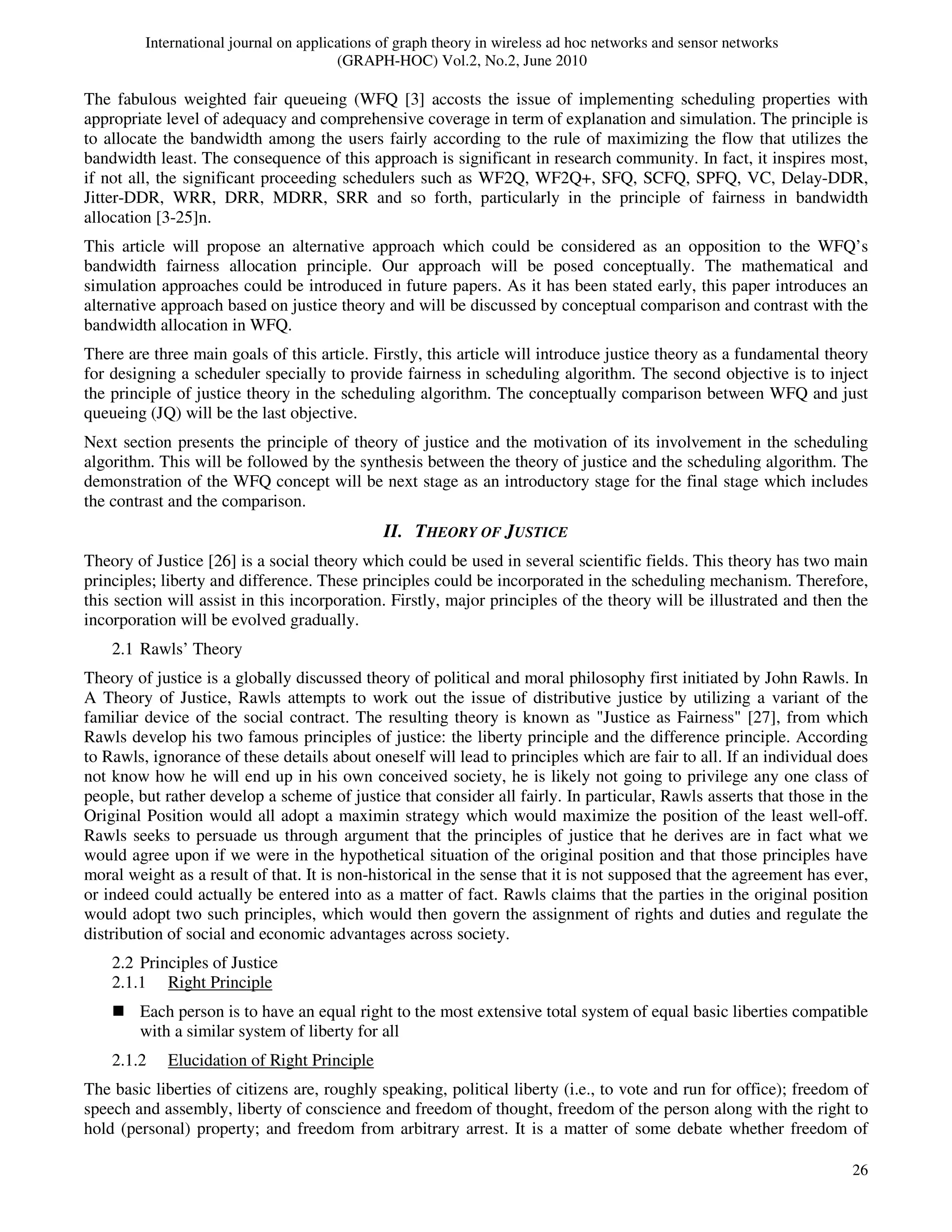 International journal on applications of graph theory in wireless ad hoc networks and sensor networks
(GRAPH-HOC) Vol.2, No.2, June 2010
26
The fabulous weighted fair queueing (WFQ [3] accosts the issue of implementing scheduling properties with
appropriate level of adequacy and comprehensive coverage in term of explanation and simulation. The principle is
to allocate the bandwidth among the users fairly according to the rule of maximizing the flow that utilizes the
bandwidth least. The consequence of this approach is significant in research community. In fact, it inspires most,
if not all, the significant proceeding schedulers such as WF2Q, WF2Q+, SFQ, SCFQ, SPFQ, VC, Delay-DDR,
Jitter-DDR, WRR, DRR, MDRR, SRR and so forth, particularly in the principle of fairness in bandwidth
allocation [3-25]n.
This article will propose an alternative approach which could be considered as an opposition to the WFQ’s
bandwidth fairness allocation principle. Our approach will be posed conceptually. The mathematical and
simulation approaches could be introduced in future papers. As it has been stated early, this paper introduces an
alternative approach based on justice theory and will be discussed by conceptual comparison and contrast with the
bandwidth allocation in WFQ.
There are three main goals of this article. Firstly, this article will introduce justice theory as a fundamental theory
for designing a scheduler specially to provide fairness in scheduling algorithm. The second objective is to inject
the principle of justice theory in the scheduling algorithm. The conceptually comparison between WFQ and just
queueing (JQ) will be the last objective.
Next section presents the principle of theory of justice and the motivation of its involvement in the scheduling
algorithm. This will be followed by the synthesis between the theory of justice and the scheduling algorithm. The
demonstration of the WFQ concept will be next stage as an introductory stage for the final stage which includes
the contrast and the comparison.
II. THEORY OF JUSTICE
Theory of Justice [26] is a social theory which could be used in several scientific fields. This theory has two main
principles; liberty and difference. These principles could be incorporated in the scheduling mechanism. Therefore,
this section will assist in this incorporation. Firstly, major principles of the theory will be illustrated and then the
incorporation will be evolved gradually.
2.1 Rawls’ Theory
Theory of justice is a globally discussed theory of political and moral philosophy first initiated by John Rawls. In
A Theory of Justice, Rawls attempts to work out the issue of distributive justice by utilizing a variant of the
familiar device of the social contract. The resulting theory is known as "Justice as Fairness" [27], from which
Rawls develop his two famous principles of justice: the liberty principle and the difference principle. According
to Rawls, ignorance of these details about oneself will lead to principles which are fair to all. If an individual does
not know how he will end up in his own conceived society, he is likely not going to privilege any one class of
people, but rather develop a scheme of justice that consider all fairly. In particular, Rawls asserts that those in the
Original Position would all adopt a maximin strategy which would maximize the position of the least well-off.
Rawls seeks to persuade us through argument that the principles of justice that he derives are in fact what we
would agree upon if we were in the hypothetical situation of the original position and that those principles have
moral weight as a result of that. It is non-historical in the sense that it is not supposed that the agreement has ever,
or indeed could actually be entered into as a matter of fact. Rawls claims that the parties in the original position
would adopt two such principles, which would then govern the assignment of rights and duties and regulate the
distribution of social and economic advantages across society.
2.2 Principles of Justice
2.1.1 Right Principle
Each person is to have an equal right to the most extensive total system of equal basic liberties compatible
with a similar system of liberty for all
2.1.2 Elucidation of Right Principle
The basic liberties of citizens are, roughly speaking, political liberty (i.e., to vote and run for office); freedom of
speech and assembly, liberty of conscience and freedom of thought, freedom of the person along with the right to
hold (personal) property; and freedom from arbitrary arrest. It is a matter of some debate whether freedom of
 