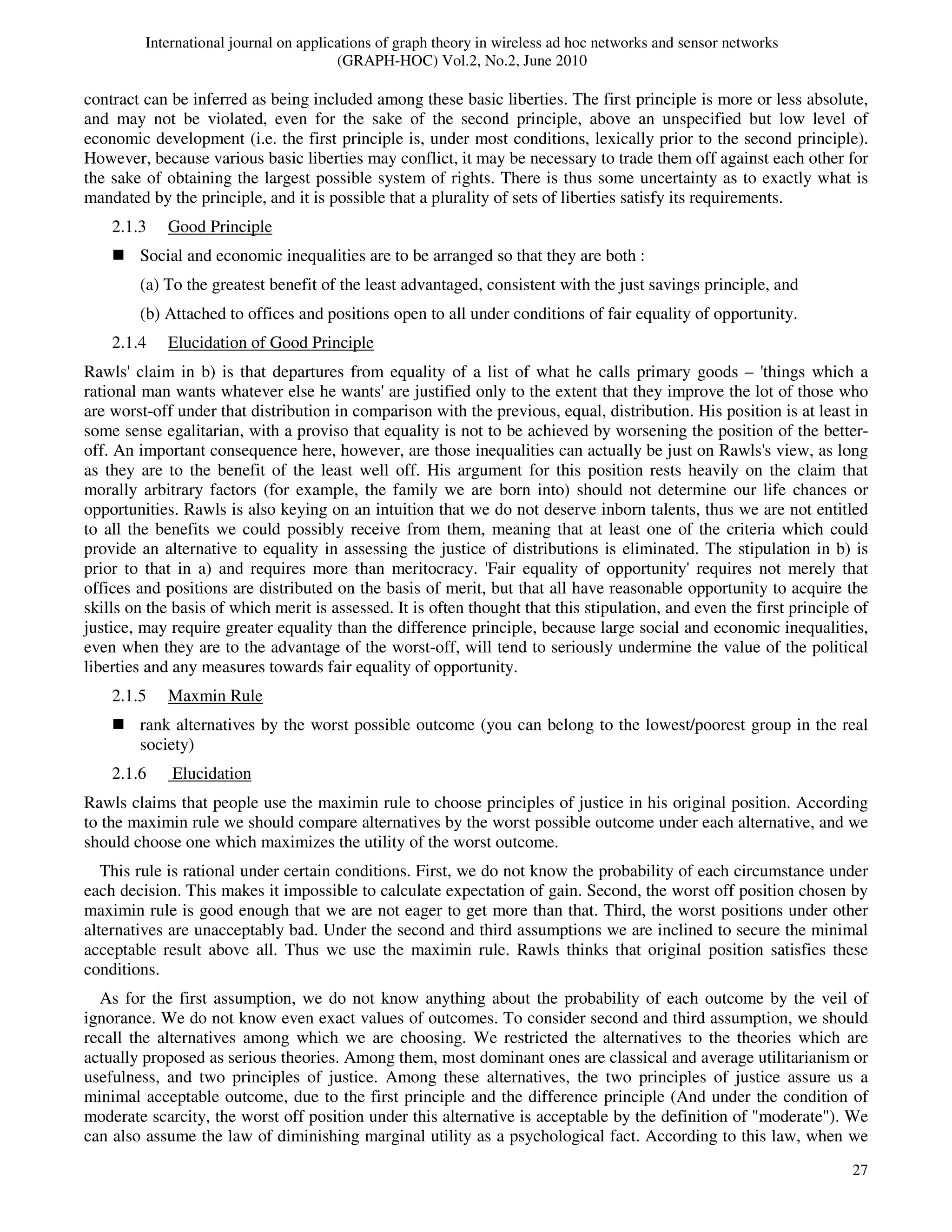 International journal on applications of graph theory in wireless ad hoc networks and sensor networks
(GRAPH-HOC) Vol.2, No.2, June 2010
27
contract can be inferred as being included among these basic liberties. The first principle is more or less absolute,
and may not be violated, even for the sake of the second principle, above an unspecified but low level of
economic development (i.e. the first principle is, under most conditions, lexically prior to the second principle).
However, because various basic liberties may conflict, it may be necessary to trade them off against each other for
the sake of obtaining the largest possible system of rights. There is thus some uncertainty as to exactly what is
mandated by the principle, and it is possible that a plurality of sets of liberties satisfy its requirements.
2.1.3 Good Principle
Social and economic inequalities are to be arranged so that they are both :
(a) To the greatest benefit of the least advantaged, consistent with the just savings principle, and
(b) Attached to offices and positions open to all under conditions of fair equality of opportunity.
2.1.4 Elucidation of Good Principle
Rawls' claim in b) is that departures from equality of a list of what he calls primary goods – 'things which a
rational man wants whatever else he wants' are justified only to the extent that they improve the lot of those who
are worst-off under that distribution in comparison with the previous, equal, distribution. His position is at least in
some sense egalitarian, with a proviso that equality is not to be achieved by worsening the position of the better-
off. An important consequence here, however, are those inequalities can actually be just on Rawls's view, as long
as they are to the benefit of the least well off. His argument for this position rests heavily on the claim that
morally arbitrary factors (for example, the family we are born into) should not determine our life chances or
opportunities. Rawls is also keying on an intuition that we do not deserve inborn talents, thus we are not entitled
to all the benefits we could possibly receive from them, meaning that at least one of the criteria which could
provide an alternative to equality in assessing the justice of distributions is eliminated. The stipulation in b) is
prior to that in a) and requires more than meritocracy. 'Fair equality of opportunity' requires not merely that
offices and positions are distributed on the basis of merit, but that all have reasonable opportunity to acquire the
skills on the basis of which merit is assessed. It is often thought that this stipulation, and even the first principle of
justice, may require greater equality than the difference principle, because large social and economic inequalities,
even when they are to the advantage of the worst-off, will tend to seriously undermine the value of the political
liberties and any measures towards fair equality of opportunity.
2.1.5 Maxmin Rule
rank alternatives by the worst possible outcome (you can belong to the lowest/poorest group in the real
society)
2.1.6 Elucidation
Rawls claims that people use the maximin rule to choose principles of justice in his original position. According
to the maximin rule we should compare alternatives by the worst possible outcome under each alternative, and we
should choose one which maximizes the utility of the worst outcome.
This rule is rational under certain conditions. First, we do not know the probability of each circumstance under
each decision. This makes it impossible to calculate expectation of gain. Second, the worst off position chosen by
maximin rule is good enough that we are not eager to get more than that. Third, the worst positions under other
alternatives are unacceptably bad. Under the second and third assumptions we are inclined to secure the minimal
acceptable result above all. Thus we use the maximin rule. Rawls thinks that original position satisfies these
conditions.
As for the first assumption, we do not know anything about the probability of each outcome by the veil of
ignorance. We do not know even exact values of outcomes. To consider second and third assumption, we should
recall the alternatives among which we are choosing. We restricted the alternatives to the theories which are
actually proposed as serious theories. Among them, most dominant ones are classical and average utilitarianism or
usefulness, and two principles of justice. Among these alternatives, the two principles of justice assure us a
minimal acceptable outcome, due to the first principle and the difference principle (And under the condition of
moderate scarcity, the worst off position under this alternative is acceptable by the definition of "moderate"). We
can also assume the law of diminishing marginal utility as a psychological fact. According to this law, when we
 