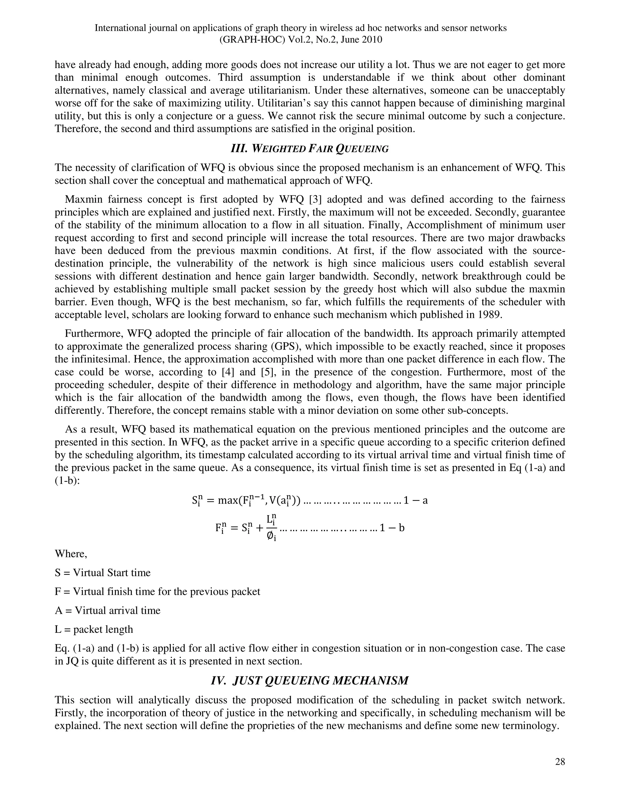 International journal on applications of graph theory in wireless ad hoc networks and sensor networks
(GRAPH-HOC) Vol.2, No.2, June 2010
28
have already had enough, adding more goods does not increase our utility a lot. Thus we are not eager to get more
than minimal enough outcomes. Third assumption is understandable if we think about other dominant
alternatives, namely classical and average utilitarianism. Under these alternatives, someone can be unacceptably
worse off for the sake of maximizing utility. Utilitarian’s say this cannot happen because of diminishing marginal
utility, but this is only a conjecture or a guess. We cannot risk the secure minimal outcome by such a conjecture.
Therefore, the second and third assumptions are satisfied in the original position.
III. WEIGHTED FAIR QUEUEING
The necessity of clarification of WFQ is obvious since the proposed mechanism is an enhancement of WFQ. This
section shall cover the conceptual and mathematical approach of WFQ.
Maxmin fairness concept is first adopted by WFQ [3] adopted and was defined according to the fairness
principles which are explained and justified next. Firstly, the maximum will not be exceeded. Secondly, guarantee
of the stability of the minimum allocation to a flow in all situation. Finally, Accomplishment of minimum user
request according to first and second principle will increase the total resources. There are two major drawbacks
have been deduced from the previous maxmin conditions. At first, if the flow associated with the source-
destination principle, the vulnerability of the network is high since malicious users could establish several
sessions with different destination and hence gain larger bandwidth. Secondly, network breakthrough could be
achieved by establishing multiple small packet session by the greedy host which will also subdue the maxmin
barrier. Even though, WFQ is the best mechanism, so far, which fulfills the requirements of the scheduler with
acceptable level, scholars are looking forward to enhance such mechanism which published in 1989.
Furthermore, WFQ adopted the principle of fair allocation of the bandwidth. Its approach primarily attempted
to approximate the generalized process sharing (GPS), which impossible to be exactly reached, since it proposes
the infinitesimal. Hence, the approximation accomplished with more than one packet difference in each flow. The
case could be worse, according to [4] and [5], in the presence of the congestion. Furthermore, most of the
proceeding scheduler, despite of their difference in methodology and algorithm, have the same major principle
which is the fair allocation of the bandwidth among the flows, even though, the flows have been identified
differently. Therefore, the concept remains stable with a minor deviation on some other sub-concepts.
As a result, WFQ based its mathematical equation on the previous mentioned principles and the outcome are
presented in this section. In WFQ, as the packet arrive in a specific queue according to a specific criterion defined
by the scheduling algorithm, its timestamp calculated according to its virtual arrival time and virtual finish time of
the previous packet in the same queue. As a consequence, its virtual finish time is set as presented in Eq (1-a) and
(1-b):
S୧
୬
ൌ maxሺF୧
୬ିଵ
, Vሺa୧
୬
ሻሻ … … … . . … … … … … … 1 െ a
F୧
୬
ൌ S୧
୬
൅
L୧
୬
‫׎‬୧
… … … … … … . . … … … 1 െ b
Where,
S = Virtual Start time
F = Virtual finish time for the previous packet
A = Virtual arrival time
L = packet length
Eq. (1-a) and (1-b) is applied for all active flow either in congestion situation or in non-congestion case. The case
in JQ is quite different as it is presented in next section.
IV. JUST QUEUEING MECHANISM
This section will analytically discuss the proposed modification of the scheduling in packet switch network.
Firstly, the incorporation of theory of justice in the networking and specifically, in scheduling mechanism will be
explained. The next section will define the proprieties of the new mechanisms and define some new terminology.
 