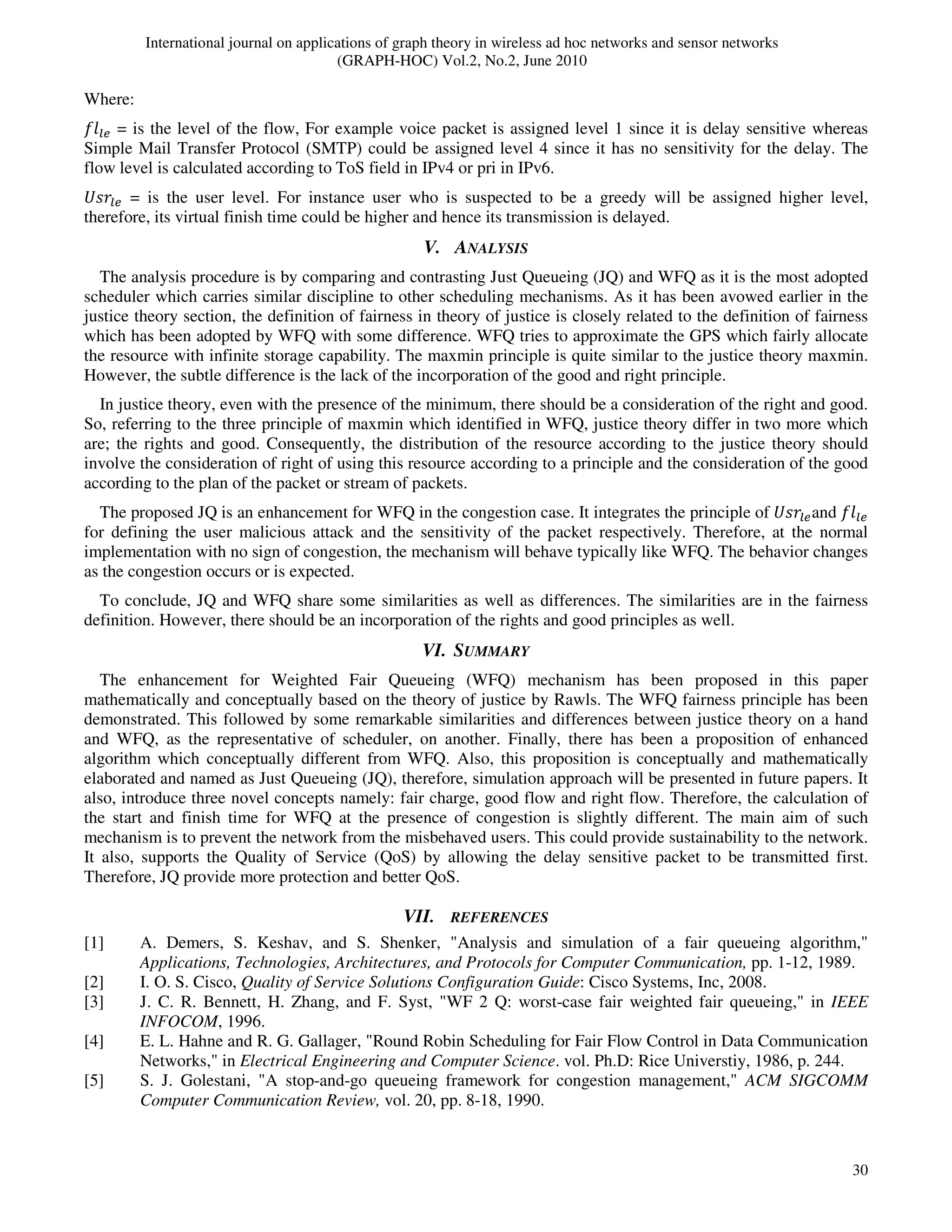 International journal on applications of graph theory in wireless ad hoc networks and sensor networks
(GRAPH-HOC) Vol.2, No.2, June 2010
30
Where:
݂݈௟௘ = is the level of the flow, For example voice packet is assigned level 1 since it is delay sensitive whereas
Simple Mail Transfer Protocol (SMTP) could be assigned level 4 since it has no sensitivity for the delay. The
flow level is calculated according to ToS field in IPv4 or pri in IPv6.
ܷ‫ݎݏ‬௟௘ = is the user level. For instance user who is suspected to be a greedy will be assigned higher level,
therefore, its virtual finish time could be higher and hence its transmission is delayed.
V. ANALYSIS
The analysis procedure is by comparing and contrasting Just Queueing (JQ) and WFQ as it is the most adopted
scheduler which carries similar discipline to other scheduling mechanisms. As it has been avowed earlier in the
justice theory section, the definition of fairness in theory of justice is closely related to the definition of fairness
which has been adopted by WFQ with some difference. WFQ tries to approximate the GPS which fairly allocate
the resource with infinite storage capability. The maxmin principle is quite similar to the justice theory maxmin.
However, the subtle difference is the lack of the incorporation of the good and right principle.
In justice theory, even with the presence of the minimum, there should be a consideration of the right and good.
So, referring to the three principle of maxmin which identified in WFQ, justice theory differ in two more which
are; the rights and good. Consequently, the distribution of the resource according to the justice theory should
involve the consideration of right of using this resource according to a principle and the consideration of the good
according to the plan of the packet or stream of packets.
The proposed JQ is an enhancement for WFQ in the congestion case. It integrates the principle of ܷ‫ݎݏ‬௟௘and ݂݈௟௘
for defining the user malicious attack and the sensitivity of the packet respectively. Therefore, at the normal
implementation with no sign of congestion, the mechanism will behave typically like WFQ. The behavior changes
as the congestion occurs or is expected.
To conclude, JQ and WFQ share some similarities as well as differences. The similarities are in the fairness
definition. However, there should be an incorporation of the rights and good principles as well.
VI. SUMMARY
The enhancement for Weighted Fair Queueing (WFQ) mechanism has been proposed in this paper
mathematically and conceptually based on the theory of justice by Rawls. The WFQ fairness principle has been
demonstrated. This followed by some remarkable similarities and differences between justice theory on a hand
and WFQ, as the representative of scheduler, on another. Finally, there has been a proposition of enhanced
algorithm which conceptually different from WFQ. Also, this proposition is conceptually and mathematically
elaborated and named as Just Queueing (JQ), therefore, simulation approach will be presented in future papers. It
also, introduce three novel concepts namely: fair charge, good flow and right flow. Therefore, the calculation of
the start and finish time for WFQ at the presence of congestion is slightly different. The main aim of such
mechanism is to prevent the network from the misbehaved users. This could provide sustainability to the network.
It also, supports the Quality of Service (QoS) by allowing the delay sensitive packet to be transmitted first.
Therefore, JQ provide more protection and better QoS.
VII. REFERENCES
[1] A. Demers, S. Keshav, and S. Shenker, "Analysis and simulation of a fair queueing algorithm,"
Applications, Technologies, Architectures, and Protocols for Computer Communication, pp. 1-12, 1989.
[2] I. O. S. Cisco, Quality of Service Solutions Configuration Guide: Cisco Systems, Inc, 2008.
[3] J. C. R. Bennett, H. Zhang, and F. Syst, "WF 2 Q: worst-case fair weighted fair queueing," in IEEE
INFOCOM, 1996.
[4] E. L. Hahne and R. G. Gallager, "Round Robin Scheduling for Fair Flow Control in Data Communication
Networks," in Electrical Engineering and Computer Science. vol. Ph.D: Rice Universtiy, 1986, p. 244.
[5] S. J. Golestani, "A stop-and-go queueing framework for congestion management," ACM SIGCOMM
Computer Communication Review, vol. 20, pp. 8-18, 1990.
 