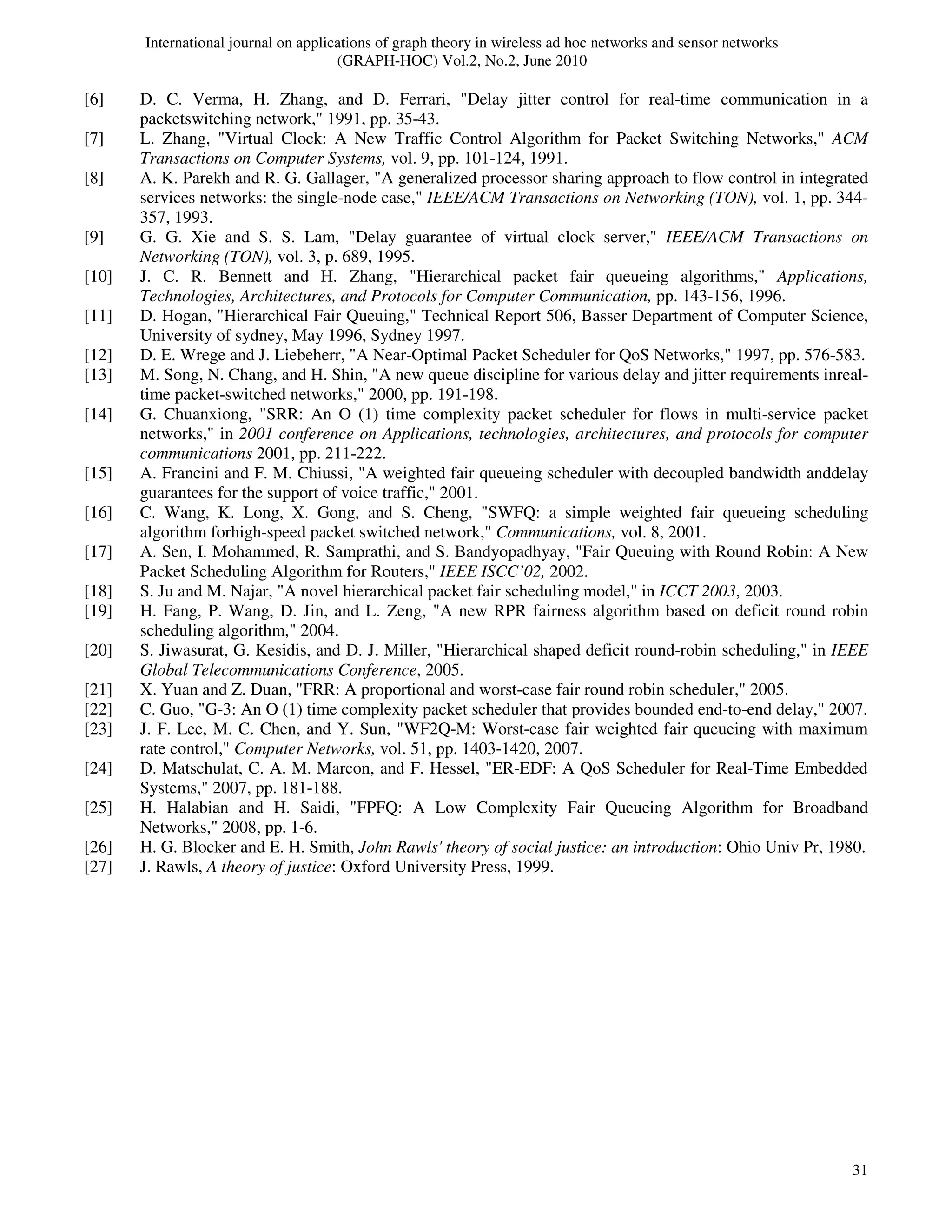 International journal on applications of graph theory in wireless ad hoc networks and sensor networks
(GRAPH-HOC) Vol.2, No.2, June 2010
31
[6] D. C. Verma, H. Zhang, and D. Ferrari, "Delay jitter control for real-time communication in a
packetswitching network," 1991, pp. 35-43.
[7] L. Zhang, "Virtual Clock: A New Traffic Control Algorithm for Packet Switching Networks," ACM
Transactions on Computer Systems, vol. 9, pp. 101-124, 1991.
[8] A. K. Parekh and R. G. Gallager, "A generalized processor sharing approach to flow control in integrated
services networks: the single-node case," IEEE/ACM Transactions on Networking (TON), vol. 1, pp. 344-
357, 1993.
[9] G. G. Xie and S. S. Lam, "Delay guarantee of virtual clock server," IEEE/ACM Transactions on
Networking (TON), vol. 3, p. 689, 1995.
[10] J. C. R. Bennett and H. Zhang, "Hierarchical packet fair queueing algorithms," Applications,
Technologies, Architectures, and Protocols for Computer Communication, pp. 143-156, 1996.
[11] D. Hogan, "Hierarchical Fair Queuing," Technical Report 506, Basser Department of Computer Science,
University of sydney, May 1996, Sydney 1997.
[12] D. E. Wrege and J. Liebeherr, "A Near-Optimal Packet Scheduler for QoS Networks," 1997, pp. 576-583.
[13] M. Song, N. Chang, and H. Shin, "A new queue discipline for various delay and jitter requirements inreal-
time packet-switched networks," 2000, pp. 191-198.
[14] G. Chuanxiong, "SRR: An O (1) time complexity packet scheduler for flows in multi-service packet
networks," in 2001 conference on Applications, technologies, architectures, and protocols for computer
communications 2001, pp. 211-222.
[15] A. Francini and F. M. Chiussi, "A weighted fair queueing scheduler with decoupled bandwidth anddelay
guarantees for the support of voice traffic," 2001.
[16] C. Wang, K. Long, X. Gong, and S. Cheng, "SWFQ: a simple weighted fair queueing scheduling
algorithm forhigh-speed packet switched network," Communications, vol. 8, 2001.
[17] A. Sen, I. Mohammed, R. Samprathi, and S. Bandyopadhyay, "Fair Queuing with Round Robin: A New
Packet Scheduling Algorithm for Routers," IEEE ISCC’02, 2002.
[18] S. Ju and M. Najar, "A novel hierarchical packet fair scheduling model," in ICCT 2003, 2003.
[19] H. Fang, P. Wang, D. Jin, and L. Zeng, "A new RPR fairness algorithm based on deficit round robin
scheduling algorithm," 2004.
[20] S. Jiwasurat, G. Kesidis, and D. J. Miller, "Hierarchical shaped deficit round-robin scheduling," in IEEE
Global Telecommunications Conference, 2005.
[21] X. Yuan and Z. Duan, "FRR: A proportional and worst-case fair round robin scheduler," 2005.
[22] C. Guo, "G-3: An O (1) time complexity packet scheduler that provides bounded end-to-end delay," 2007.
[23] J. F. Lee, M. C. Chen, and Y. Sun, "WF2Q-M: Worst-case fair weighted fair queueing with maximum
rate control," Computer Networks, vol. 51, pp. 1403-1420, 2007.
[24] D. Matschulat, C. A. M. Marcon, and F. Hessel, "ER-EDF: A QoS Scheduler for Real-Time Embedded
Systems," 2007, pp. 181-188.
[25] H. Halabian and H. Saidi, "FPFQ: A Low Complexity Fair Queueing Algorithm for Broadband
Networks," 2008, pp. 1-6.
[26] H. G. Blocker and E. H. Smith, John Rawls' theory of social justice: an introduction: Ohio Univ Pr, 1980.
[27] J. Rawls, A theory of justice: Oxford University Press, 1999.
 