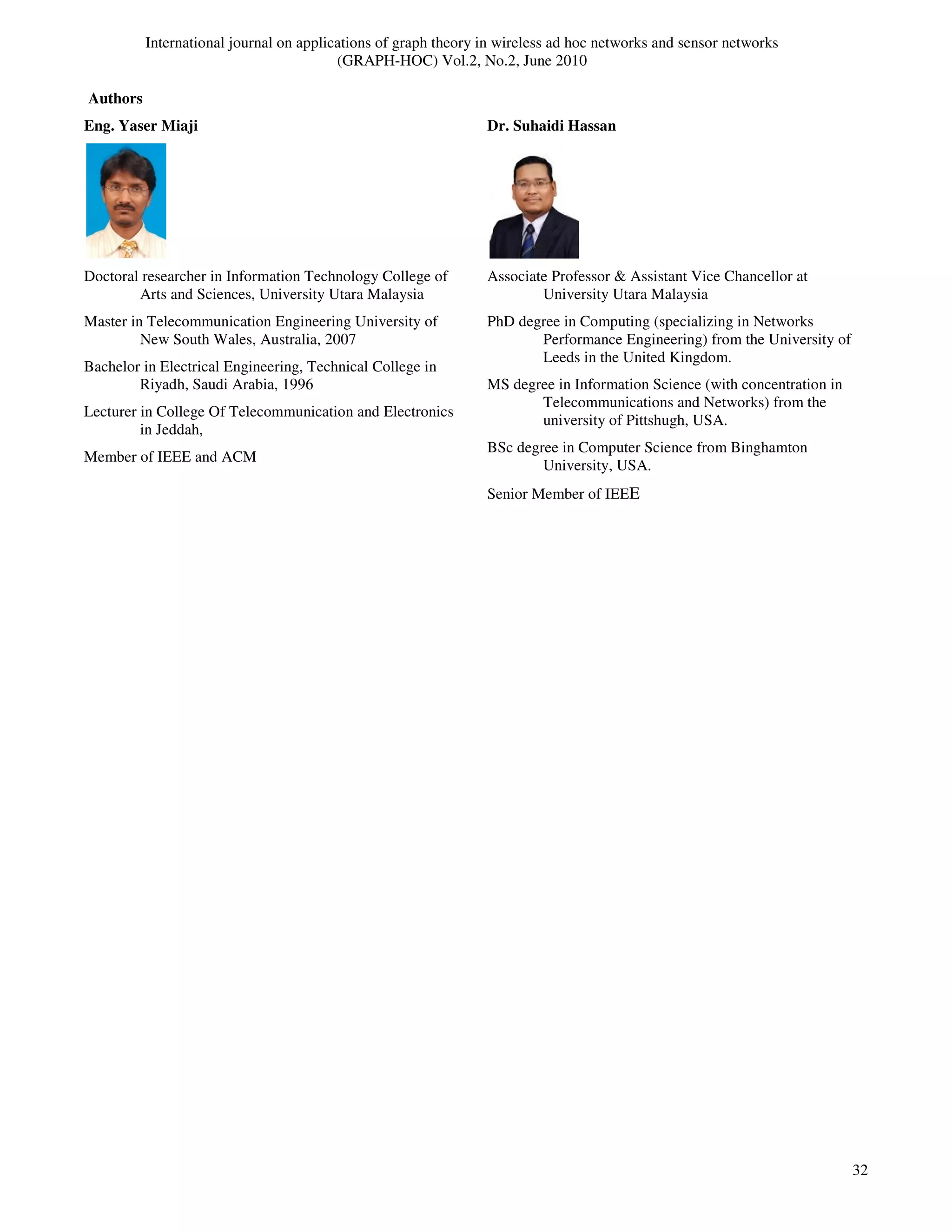 International journal on applications of graph theory in wireless ad hoc networks and sensor networks
(GRAPH-HOC) Vol.2, No.2, June 2010
32
Authors
Eng. Yaser Miaji
Doctoral researcher in Information Technology College of
Arts and Sciences, University Utara Malaysia
Master in Telecommunication Engineering University of
New South Wales, Australia, 2007
Bachelor in Electrical Engineering, Technical College in
Riyadh, Saudi Arabia, 1996
Lecturer in College Of Telecommunication and Electronics
in Jeddah,
Member of IEEE and ACM
Dr. Suhaidi Hassan
Associate Professor & Assistant Vice Chancellor at
University Utara Malaysia
PhD degree in Computing (specializing in Networks
Performance Engineering) from the University of
Leeds in the United Kingdom.
MS degree in Information Science (with concentration in
Telecommunications and Networks) from the
university of Pittshugh, USA.
BSc degree in Computer Science from Binghamton
University, USA.
Senior Member of IEEE
 