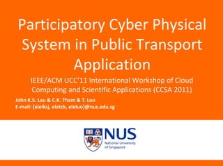 John K.S. Lau & C.K. Tham & T. Luo
E-mail: {elelksj, eletck, eleluo}@nus.edu.sg
Participatory Cyber Physical
System in Public Transport
Application
IEEE/ACM UCC’11 International Workshop of Cloud
Computing and Scientific Applications (CCSA 2011)
 