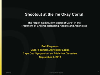 Shootout at the I’m Okay Corral

                The “Open Community Model of Care” in the
           Treatment of Chronic Relapsing Addicts and Alcoholics




                           Bob Ferguson
                  CEO / Founder, Jaywalker Lodge
            Cape Cod Symposium on Addictive Disorders
                         September 8, 2012




                                                                   1
9/8/2012                         Colorado Model of Care
 