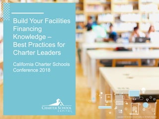 Copyright © 2018 Charter School Capital, Inc. All Rights Reserved.
Build Your Facilities
Financing
Knowledge –
Best Practices for
Charter Leaders
California Charter Schools
Conference 2018
 