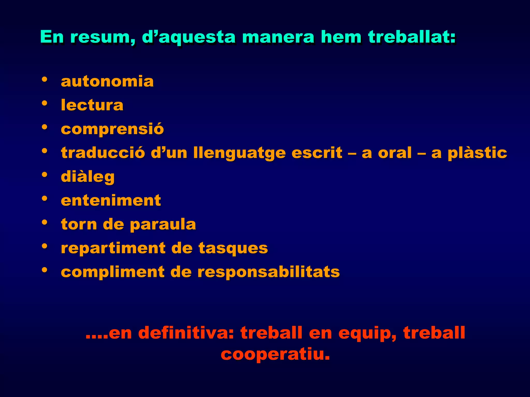 En resum, d’aquesta manera hem treballat:

•   autonomia
•   lectura
•   comprensió
•   traducció d’un llenguatge escrit – a oral – a plàstic
•   diàleg
•   enteniment
•   torn de paraula
•   repartiment de tasques
•   compliment de responsabilitats


      ….en definitiva: treball en equip, treball
                    cooperatiu.
 