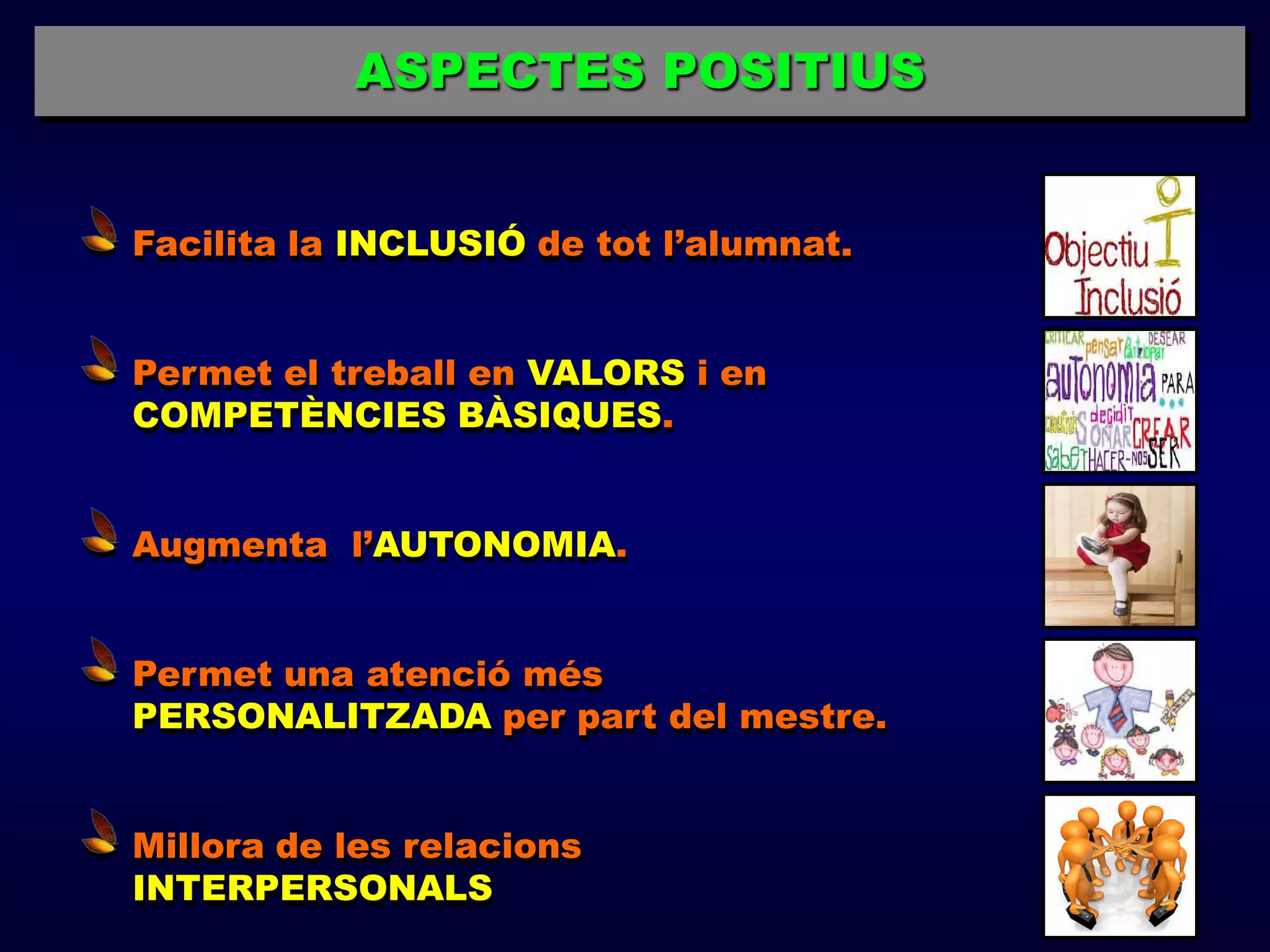 ASPECTES POSITIUS


Facilita la INCLUSIÓ de tot l’alumnat.


Permet el treball en VALORS i en
COMPETÈNCIES BÀSIQUES.


Augmenta l’AUTONOMIA.


Permet una atenció més
PERSONALITZADA per part del mestre.


Millora de les relacions
INTERPERSONALS
 