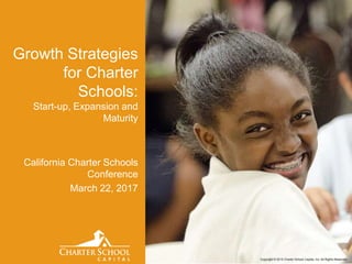 Copyright © 2015 Charter School Capital, Inc. All Rights Reserved.
California Charter Schools
Conference
March 22, 2017
Growth Strategies
for Charter
Schools:
Start-up, Expansion and
Maturity
 