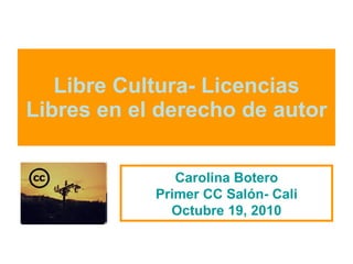 Libre Cultura- Licencias Libres en el derecho de autor Carolina Botero Primer CC Salón- Cali Octubre 19, 2010 