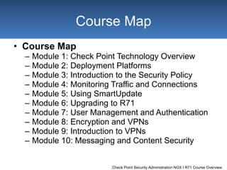 Course Map Module 1:  Check Point Technology Overview Module 2:  Deployment Platforms Module 3:  Introduction to the Security Policy Module 4:  Monitoring Traffic and Connections Module 5:  Using SmartUpdate Module 6:  Upgrading to R71 Module 7:  User Management and Authentication Module 8:  Encryption and VPNs Module 9:  Introduction to VPNs Module 10:  Messaging and Content Security Course Map 