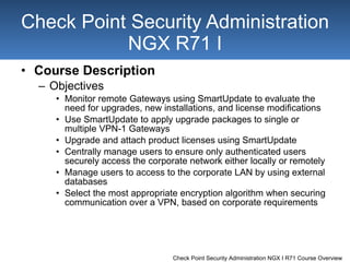 Course Description Objectives Monitor remote Gateways using SmartUpdate to evaluate the need for upgrades, new installations, and license modifications Use SmartUpdate to apply upgrade packages to single or multiple VPN-1 Gateways Upgrade and attach product licenses using SmartUpdate Centrally manage users to ensure only authenticated users securely access the corporate network either locally or remotely Manage users to access to the corporate LAN by using external databases Select the most appropriate encryption algorithm when securing communication over a VPN, based on corporate requirements Check Point Security Administration NGX R71 I 
