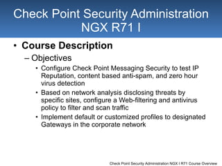 Course Description Objectives Configure Check Point Messaging Security to test IP Reputation, content based anti-spam, and zero hour virus detection Based on network analysis disclosing threats by specific sites, configure a Web-filtering and antivirus policy to filter and scan traffic Implement default or customized profiles to designated Gateways in the corporate network Check Point Security Administration NGX R71 I 