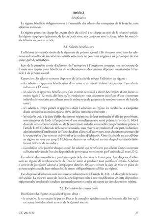 CC 2013/32 37
Article 2
Bénéﬁciaires
Le régime bénéficie obligatoirement à l’ensemble des salariés des entreprises de la branche, sans
sélection médicale.
Le régime prend en charge les ayants droit du salarié à sa charge au sens de la sécurité sociale.
Le régime s’applique également, de façon facultative, aux conjoints non à charge, selon les modali-
tés définies au présent article.
2.1. Salariés bénéficiaires
L’adhésion des salariés résulte de la signature du présent accord. Elle s’impose donc dans les rela-
tions individuelles de travail et les salariés concernés ne pourront s’opposer au précompte de leur
quote-part de cotisations.
Lors de la première année d’adhésion de l’entreprise à l’organisme assureur, une ancienneté de
6 mois sera requise pour bénéficier du remboursement de certaines dépenses mentionnées à l’ar-
ticle 4 du présent accord.
Cependant, les salariés suivants disposent de la faculté de refuser l’adhésion au régime :
– les salariés et apprentis bénéficiaires d’un contrat de travail à durée déterminée d’une durée
inférieure à 12 mois ;
– les salariés et apprentis bénéficiaires d’un contrat de travail à durée déterminée d’une durée au
moins égale à 12 mois, dès lors qu’ils produisent tout document justifiant d’une couverture
individuelle souscrite par ailleurs pour le même type de garanties de remboursement de frais de
santé ;
– les salariés à temps partiel et apprentis dont l’adhésion au régime les conduirait à s’acquitter
d’une cotisation au moins égale à 10 % de leur rémunération brute ;
– les salariés qui, à la date d’effet du présent régime ou de leur embauche si elle est postérieure,
sont titulaires de l’aide à l’acquisition d’une complémentaire santé prévue à l’article L. 863-1
du code de la sécurité sociale ou de la couverture maladie universelle complémentaire prévue à
l’article L. 861-3 du code de la sécurité sociale, sous réserve de produire, d’une part, la décision
administrative d’attribution de l’une desdites aides et, d’autre part, tout document attestant de
la souscription d’un contrat individuel et de sa date d’échéance. Cette faculté de ne pas adhérer
au régime ne vaut que jusqu’à l’échéance du contrat individuel au titre duquel les salariés béné-
ficient de l’une de ces aides ;
– à condition de le justifier chaque année, les salariés qui bénéficient par ailleurs d’une couverture
collective relevant de l’un des dispositifs de prévoyance mentionnés par l’arrêté du 26 mars 2012.
Ces salariés devront solliciter, par écrit, auprès de la direction de l’entreprise, leur dispense d’adhé-
sion au régime de remboursement de frais de santé et produire tout justificatif requis. A défaut
d’écrit et de justificatif adressé à l’employeur dans les 30 jours suivant la date de mise en place du
présent régime ou de leur embauche, ils seront obligatoirement affiliés au régime.
Ces dispenses d’adhésion sont instituées conformément à l’article R. 242-1-6 du code de la sécu-
rité sociale. La mise en cause de l’une de ces dispenses suite à une modification de cette disposition
réglementaire conduirait à exclure automatiquement sa mise en œuvre au titre du présent régime.
2.2. Définition des ayants droit
Bénéficient du régime en qualité d’ayants droit :
– le conjoint, le partenaire lié par un Pacs et le concubin résidant sous le même toit, dès lors qu’il
est ayant droit du salarié au sens de la sécurité sociale.
 
